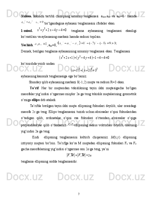 Xulosa.  Ikkinchi tartibli chiziqning umumiy tenglamasi     a
11=  a
22     va    a
12 =0      hamda
  b o ‘ lgandagina aylanani tenglamasini ifodalar ekan.
1-misol.  x2+y2+2x−	4y−	4=	0
  tenglama   aylananing   tenglamasi   ekanligi
ko ‘ rsatilsin va aylananing markazi hamda radiusi topilsin.
Yechish .   ,  a
12 =0 , 
Demak, berilgan tenglama aylananining umumiy tenglamasi ekan.  Tenglamani	
(x2+2x+1)+(y2−	4y+4)−	1−	4−	4=	0
ko ‘ rinishda  y o zib undan	
(x+1)2+(y−	2)2=	32
aylananing kanonik tenglamasiga ega bo ‘ lamiz.
         Shunday qilib aylananing markazi 0(-1;2) nuqta va radiusi R=3 ekan.
Ta’rif .   Har   bir   nuqtasidan   tekislikning   tayin   ikki   nuqtasigacha   bo‘lgan
masofalar yig‘indisi o‘zgarmas miqdor 2a ga teng tekislik nuqtalarining geometrik
o‘rniga  ellips  deb ataladi.
  Ta’rifda berilgan tayin ikki nuqta ellipsning fokuslari deyilib, ular orasidagi
masofa 2c ga teng. Ellips tenglamasini tuzish uchun absissalar o‘qini fokuslaridan
o‘tadigan   qilib,   ordinatalar   o‘qini   esa   fokuslari   o‘rtasidan   absissalar   o‘qiga
perpendikulyar  qilib o‘tkazamiz.   ellipsning radius vektorlari  deyilib, ularning
yig‘indisi 2a ga teng.
  Endi     ellipsning   tenglamasini   keltirib   chiqaramiz.   M ( x,y )   ellipsning
ixtiyoriy  nuqtasi   bo ‘ lsin.  Ta’rifga  ko ‘ ra M  nuqtadan  ellipsning  fokuslari   F
1   va  F
2
gacha masofalarning yig ‘ indisi o ‘ zgarmas son 2 a  ga teng, ya’ni	
|⃗
F
1 M	|
+	|⃗ F
2 M	|
=2a
tenglama ellipsning sodda tenglamasidir.
7 