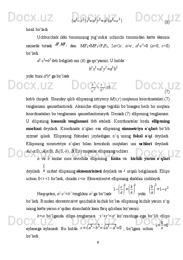 (a2−	c2)x2+a2y2=	a2(a2−	c2)                                     (6)
hosil bo ‘ ladi.
Uchburchak   ikki   tomonining   yig ‘ indisi   uchinchi   tomonidan   katta   ekanini
nazarda   tutsak  	
ΔF	1MF	2   dan     MF
1 +MF
2 >F
1 F
2 ;   2 a >2 c;   a > c ;   a 2
- c 2
>0   ( a >0,   c >0)
bo ‘ ladi.
a 2
- c 2
= b 2 
deb belgilab uni (6) ga qo ‘ yamiz. U holda	
b2x2+a2y2=	a2b2
yoki buni  а 2
b 2
 ga bo ‘ lsak
                                                  (7)
kelib chiqadi. Shunday qilib ellipsning ixtiyoriy  M ( x,y ) nuqtasini koordinatalari (7)
tenglamani qanoatlantiradi. Aksincha ellipsga tegishli bo ‘ lmagan hech bir nuqtani
koordinatalari bu tenglamani qanoatlantirmaydi. Demak (7) ellipsning tenglamasi.
U   ellipsning   kanonik   tenglamasi   deb   ataladi.   Koordinatalar   boshi   ellipsning
markazi   deyiladi.   Koordinata   o ‘ qlari   esa   ellipsning   simmetriya   o ‘ qlari   bo ‘ lib
xizmat   qiladi.   Ellipsning   fokuslari   joylashgan   o ‘ q   uning   fokal   o ‘ qi   deyiladi.
Ellipsning   simmetriya   o ‘ qlari   bilan   kesishish   nuqtalari   uni   uchlari   deyiladi.
А
1 (- а ;0),  А ( а ;0),  В
1 (0;- b ),  В (0, b ) nuqtalar ellipsning uchlari.
а   va   b   sonlar   mos   ravishda   ellipsning     katta   va     kichik   yarim   o ‘ qlari
deyiladi. 	
c
a  nisbat ellipsning  ekssentrisiteti  deyiladi va 	ε  orqali belgilanadi. Ellips
uchun 0<	
ε <1 bo ‘ ladi, chunki  c<a . Ekssentrisitet ellipsning shaklini izohlaydi.
Haqiqatan,  а 2
- с 2
=b 2
 tenglikni  а 2
 ga bo ‘ lsak 	
1−	(
c
a)
2
=	(
b
a)
2  yoki  	
(
b
a)
2
=	1−	ε2
bo ‘ ladi. Bundan ekssentrisitet qanchalik kichik bo ‘ lsa ellipsning kichik yarim o ‘ qi
uning katta yarim o ‘ qidan shunchalik kam farq qilishini ko ‘ ramiz.
b= а   bo ‘ lganda   ellips   tenglamasi     x 2
+y 2
=a 2
  ko ‘ rinishiga   ega   bo ‘ lib   ellips
aylanaga   aylanadi.   Bu   holda  	
c=	√a2−	b2=	√a2−	a2=	0 ,   bo ‘ lgani   uchun  	ε=	0
a=0
bo ‘ ladi.
9 