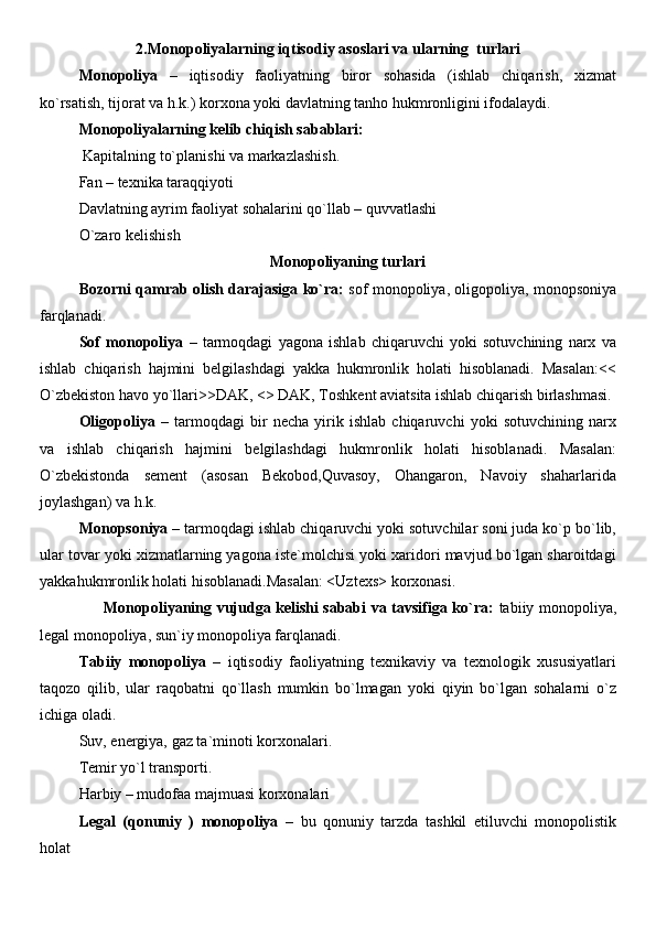 2.Monopoliyalarning iqtisodiy asoslari va ularning  turlari
Monopoliya   –   iqtisodiy   faoliyatning   biror   sohasida   (ishlab   chiqarish,   xizmat
ko`rsatish, tijorat va h.k.) korxona yoki davlatning tanho hukmronligini ifodalaydi.
Monopoliyalarning kelib chiqish sabablari:
  Kapitalning to`planishi va markazlashish. 
Fan – texnika taraqqiyoti 
Davlatning ayrim faoliyat sohalarini qo`llab – quvvatlashi 
O`zaro kelishish 
Monopoliyaning turlari
Bozorni qamrab olish darajasiga ko`ra:   sof monopoliya, oligopoliya, monopsoniya
farqlanadi.
Sof   monopoliya   –   tarmoqdagi   yagona   ishlab   chiqaruvchi   yoki   sotuvchining   narx   va
ishlab   chiqarish   hajmini   belgilashdagi   yakka   hukmronlik   holati   hisoblanadi.   Masalan:<<
O`zbekiston havo yo`llari>>DAK, <> DAK, Toshkent aviatsita ishlab chiqarish birlashmasi.
Oligopoliya   –   tarmoqdagi   bir   necha   yirik   ishlab   chiqaruvchi   yoki   sotuvchining   narx
va   ishlab   chiqarish   hajmini   belgilashdagi   hukmronlik   holati   hisoblanadi.   Masalan:
O`zbekistonda   sement   (asosan   Bekobod,Quvasoy,   Ohangaron,   Navoiy   shaharlarida
joylashgan) va h.k.
Monopsoniya  – tarmoqdagi ishlab chiqaruvchi yoki sotuvchilar soni juda ko`p bo`lib,
ular tovar yoki xizmatlarning yagona iste`molchisi yoki xaridori mavjud bo`lgan sharoitdagi
yakkahukmronlik holati hisoblanadi.Masalan: <Uztexs> korxonasi.
          Monopoliyaning vujudga kelishi sababi va tavsifiga ko`ra:   tabiiy monopoliya,
legal monopoliya, sun`iy monopoliya farqlanadi.
Tabiiy   monopoliya   –   iqtisodiy   faoliyatning   texnikaviy   va   texnologik   xususiyatlari
taqozo   qilib,   ular   raqobatni   qo`llash   mumkin   bo`lmagan   yoki   qiyin   bo`lgan   sohalarni   o`z
ichiga oladi. 
Suv, energiya, gaz ta`minoti korxonalari. 
Temir yo`l transporti. 
Harbiy – mudofaa majmuasi korxonalari 
Legal   (qonuniy   )   monopoliya   –   bu   qonuniy   tarzda   tashkil   etiluvchi   monopolistik
holat