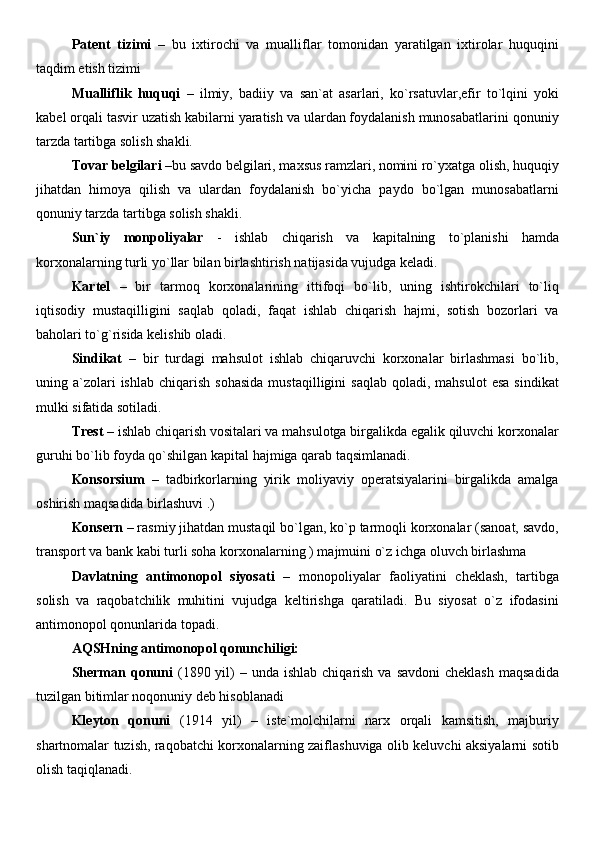 Patent   tizimi   –   bu   ixtirochi   va   mualliflar   tomonidan   yaratilgan   ixtirolar   huquqini
taqdim etish tizimi 
Mualliflik   huquqi   –   ilmiy,   badiiy   va   san`at   asarlari,   ko`rsatuvlar,efir   to`lqini   yoki
kabel orqali tasvir uzatish kabilarni yaratish va ulardan foydalanish munosabatlarini qonuniy
tarzda tartibga solish shakli. 
Tovar belgilari  –bu savdo belgilari, maxsus ramzlari, nomini ro`yxatga olish, huquqiy
jihatdan   himoya   qilish   va   ulardan   foydalanish   bo`yicha   paydo   bo`lgan   munosabatlarni
qonuniy tarzda tartibga solish shakli. 
Sun`iy   monpoliyalar   -   ishlab   chiqarish   va   kapitalning   to`planishi   hamda
korxonalarning turli yo`llar bilan birlashtirish natijasida vujudga keladi.
Kartel   –   bir   tarmoq   korxonalarining   ittifoqi   bo`lib,   uning   ishtirokchilari   to`liq
iqtisodiy   mustaqilligini   saqlab   qoladi,   faqat   ishlab   chiqarish   hajmi,   sotish   bozorlari   va
baholari to`g`risida kelishib oladi. 
Sindikat   –   bir   turdagi   mahsulot   ishlab   chiqaruvchi   korxonalar   birlashmasi   bo`lib,
uning  a`zolari  ishlab   chiqarish   sohasida  mustaqilligini  saqlab   qoladi,  mahsulot  esa  sindikat
mulki sifatida sotiladi.
Trest  – ishlab chiqarish vositalari va mahsulotga birgalikda egalik qiluvchi korxonalar
guruhi bo`lib foyda qo`shilgan kapital hajmiga qarab taqsimlanadi. 
Konsorsium   –   tadbirkorlarning   yirik   moliyaviy   operatsiyalarini   birgalikda   amalga
oshirish maqsadida birlashuvi .) 
Konsern  – rasmiy jihatdan mustaqil bo`lgan, ko`p tarmoqli korxonalar (sanoat, savdo,
transport va bank kabi turli soha korxonalarning ) majmuini o`z ichga oluvch birlashma  
Davlatning   antimonopol   siyosati   –   monopoliyalar   faoliyatini   cheklash,   tartibga
solish   va   raqobatchilik   muhitini   vujudga   keltirishga   qaratiladi.   Bu   siyosat   o`z   ifodasini
antimonopol qonunlarida topadi.  
AQSHning antimonopol qonunchiligi:  
Sherman  qonuni   (1890  yil)   – unda  ishlab  chiqarish  va savdoni  cheklash   maqsadida
tuzilgan bitimlar noqonuniy deb hisoblanadi
Kleyton   qonuni   (1914   yil)   –   iste`molchilarni   narx   orqali   kamsitish,   majburiy
shartnomalar tuzish, raqobatchi korxonalarning zaiflashuviga olib keluvchi aksiyalarni sotib
olish taqiqlanadi.   