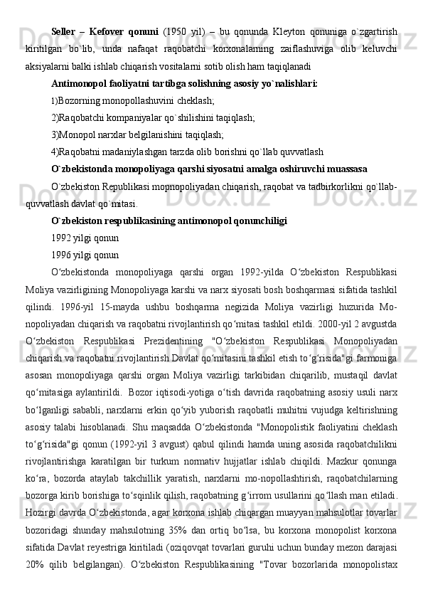 Seller   –   Kefover   qonuni   (1950   yil)   –   bu   qonunda   Kleyton   qonuniga   o`zgartirish
kiritilgan   bo`lib,   unda   nafaqat   raqobatchi   korxonalarning   zaiflashuviga   olib   keluvchi
aksiyalarni balki ishlab chiqarish vositalarni sotib olish ham taqiqlanadi 
Antimonopol faoliyatni tartibga solishning asosiy yo`nalishlari:
1) Bozorning monopollashuvini cheklash;
2)Raqobatchi kompaniyalar qo`shilishini taqiqlash; 
3)Monopol narxlar belgilanishini taqiqlash; 
4)Raqobatni madaniylashgan tarzda olib borishni qo`llab quvvatlash 
O`zbekistonda monopoliyaga qarshi siyosatni amalga oshiruvchi muassasa
O`zbekiston Republikasi mopnopoliyadan chiqarish, raqobat va tadbirkorlikni qo`llab-
quvvatlash davlat qo`mitasi.
O`zbekiston respublikasining antimonopol qonunchiligi 
1992 yilgi qonun 
1996 yilgi qonun 
O zbekistonda   monopoliyaga   qarshi   organ   1992-yilda   O zbekiston   Respublikasiʻ ʻ
Moliya vazirligining Monopoliyaga karshi va narx siyosati bosh boshqarmasi sifatida tashkil
qilindi.   1996-yil   15-mayda   ushbu   boshqarma   negizida   Moliya   vazirligi   huzurida   Mo-
nopoliyadan chiqarish va raqobatni rivojlantirish qo mitasi tashkil etildi. 2000-yil 2 avgustda	
ʻ
O zbekiston   Respublikasi   Prezidentining   "O zbekiston   Respublikasi   Monopoliyadan	
ʻ ʻ
chiqarish va raqobatni rivojlantirish Davlat qo mitasini tashkil etish to g risida"gi farmoniga	
ʻ ʻ ʻ
asosan   monopoliyaga   qarshi   organ   Moliya   vazirligi   tarkibidan   chiqarilib,   mustaqil   davlat
qo mitasiga   aylantirildi	
ʻ .     Bozor   iqtisodi-yotiga  o tish   davrida  raqobatning  asosiy  usuli   narx	ʻ
bo lganligi   sababli,  narxlarni   erkin  qo yib  yuborish  raqobatli   muhitni   vujudga keltirishning	
ʻ ʻ
asosiy   talabi   hisoblanadi.   Shu   maqsadda   O zbekistonda   "Monopolistik   faoliyatini   cheklash	
ʻ
to g risida"gi  qonun  (1992-yil  3  avgust)  qabul  qilindi   hamda  uning  asosida  raqobatchilikni	
ʻ ʻ
rivojlantirishga   karatilgan   bir   turkum   normativ   hujjatlar   ishlab   chiqildi.   Mazkur   qonunga
ko ra,   bozorda   ataylab   takchillik   yaratish,   narxlarni   mo-nopollashtirish,   raqobatchilarning
ʻ
bozorga kirib borishiga to sqinlik qilish, raqobatning g irrom usullarini qo llash man etiladi	
ʻ ʻ ʻ .
Hozirgi davrda O zbekistonda, agar korxona ishlab chiqargan muayyan mahsulotlar tovarlar	
ʻ
bozoridagi   shunday   mahsulotning   35%   dan   ortiq   bo lsa,   bu   korxona   monopolist   korxona	
ʻ
sifatida Davlat reyestriga kiritiladi (oziqovqat tovarlari guruhi uchun bunday mezon darajasi
20%   qilib   belgilangan).   O zbekiston   Respublikasining   "Tovar   bozorlarida   monopolistax	
ʻ