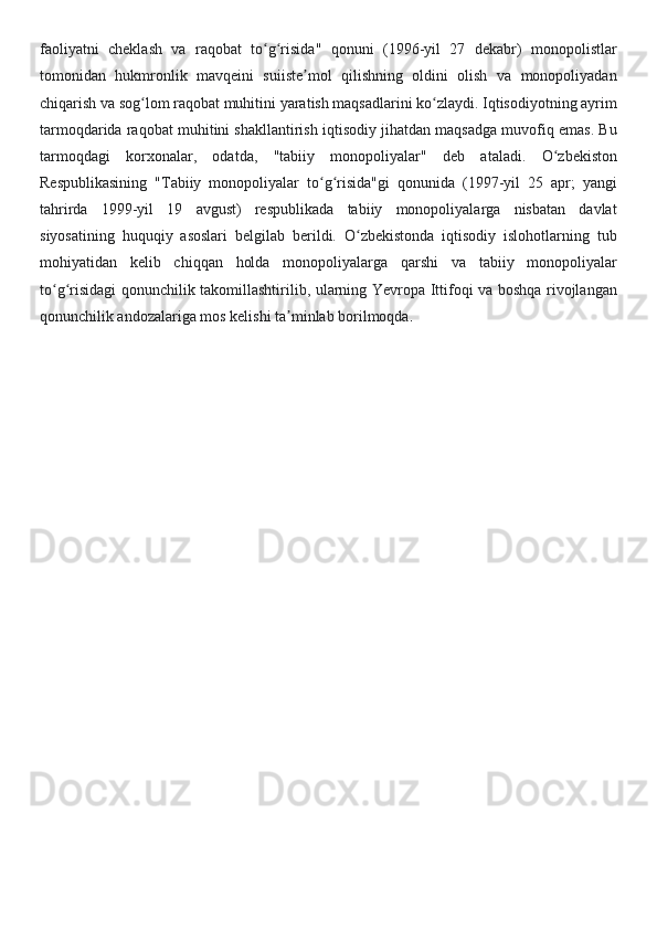 faoliyatni   cheklash   va   raqobat   to g risida"   qonuni   (1996-yil   27   dekabr)   monopolistlarʻ ʻ
tomonidan   hukmronlik   mavqeini   suiiste mol   qilishning   oldini   olish   va   monopoliyadan	
ʼ
chiqarish va sog lom raqobat muhitini yaratish maqsadlarini ko zlaydi. Iqtisodiyotning ayrim	
ʻ ʻ
tarmoqdarida raqobat muhitini shakllantirish iqtisodiy jihatdan maqsadga muvofiq emas. Bu
tarmoqdagi   korxonalar,   odatda,   "tabiiy   monopoliyalar"   deb   ataladi.   O zbekiston	
ʻ
Respublikasining   "Tabiiy   monopoliyalar   to g risida"gi   qonunida   (1997-yil   25   apr;   yangi	
ʻ ʻ
tahrirda   1999-yil   19   avgust)   respublikada   tabiiy   monopoliyalarga   nisbatan   davlat
siyosatining   huquqiy   asoslari   belgilab   berildi.   O zbekistonda   iqtisodiy   islohotlarning   tub	
ʻ
mohiyatidan   kelib   chiqqan   holda   monopoliyalarga   qarshi   va   tabiiy   monopoliyalar
to g risidagi qonunchilik takomillashtirilib, ularning Yevropa Ittifoqi va boshqa rivojlangan	
ʻ ʻ
qonunchilik andozalariga mos kelishi ta minlab borilmoqda	
ʼ .