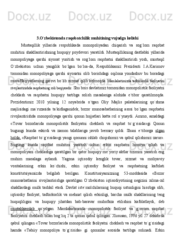 3.O`zbekistonda raqobatchilik muhitining vujudga kelishi
Mustaqillik   yillarida   respublikada   monopoliyadan   chiqarish   va   sog`lom   raqobat
muhitini   shakllantirishning   huquqiy   poydevori   yaratildi.   Mustaqillikning   dastlabki   yillarida
monopoliyaga   qarshi   siyosat   yuritish   va   sog`lom   raqobatni   shakllantirish   yosh,   mustaqil
O`zbekiston   uchun   yangilik   bo`lgan   bo`lsa-da,   Respublikamiz   Prezidenti   I.A.Karimov
tomonidan   monopoliyaga   qarshi   siyosatni   olib   borishdagi   oqilona   yondashuv   bu   boradagi
muvaffaqiyatlarning garovi bo`lib xizmat qilib kelmoqda.  Mamlakatimizda tadbirkorlik faoliyatini
rivojlantirishda raqobatning roli beqiyosdir.  Shu bois davlatimiz tomonidan monopolistik faoliyatni
cheklash   va   raqobatni   huquqiy   tartibga   solish   masalasiga   alohida   e`tibor   qaratilmoqda.
Prezidentimiz   2010   yilning   12   noyabrida   o`tgan   Oliy   Majlis   palatalarining   qo`shma
majlisidagi   ma`ruzasida   ta`kidlaganidek,   bozor   munosabatlarining   asosi   bo`lgan   raqobatni
rivojlantirishda   monopoliyaga   qarshi   qonun   hujjatlari   katta   rol   o`ynaydi.   Ammo,   amaldagi
«Tovar   bozorlarida   monopolistik   faoliyatni   cheklash   va   raqobat   to`g`risida»gi   Qonun
bugungi   kunda   eskirdi   va   zamon   talablariga   javob   bermay   qoldi.   Shuni   e`tiborga   olgan
holda    ,     «Raqobat to`g`risida»gi yangi qonunni ishlab chiqishimiz va qabul qilishimiz zarur».
Bugungi   kunda   raqobat   muhitini   yaratish   uchun   erkin   raqobatni   himoya   qilish   va
monopoliyani cheklashga qaratilgan bir qator huquqiy me`yoriy aktlar tizimini yaratish eng
muhim   masalaga   aylandi.   Yagona   iqtisodiy   kenglik   tovar,   xizmat   va   moliyaviy
vositalarining   erkin   ko`chishi,   erkin   iqtisodiy   faoliyat   va   raqobatning   kafolati
konstitutsiyamizda   belgilab   berilgan.   Konstitusiyamizning   53-moddasida   «Bozor
munosabatlarini   rivojlantirishga   qaratilgan   O`zbekiston   iqtisodiyotining   negizini   xilma-xil
shakllardagi   mulk   tashkil   etadi.   Davlat   iste`molchilarning   huquqi   ustunligini   hisobga   olib,
iqtisodiy   faoliyat ,   tadbirkorlik   va   mehnat   qilish   erkinligi,   barcha   mulk   shakllarining   teng
huquqliligini   va   huquqiy   jihatdan   bab-baravar   muhofaza   etilishini   kafolatlaydi,   deb
mustahkamlab         qo`yilgan.   Mamlakatimizda   monopolistik   faoliyat   va   g`irrom   raqobat
faoliyatini cheklash bilan bog`liq 2 ta qonun qabul qilingan. Xususan, 1996 yil 27 dekabrda
qabul qilingan «Tovar bozorlarida monopolistik faoliyatni cheklash va raqobat to`g`risidagi
hamda   «Tabiiy   monopoliya   to`g`risida»   gi   qonunlar   asosida   tartibga   solinadi.   Erkin