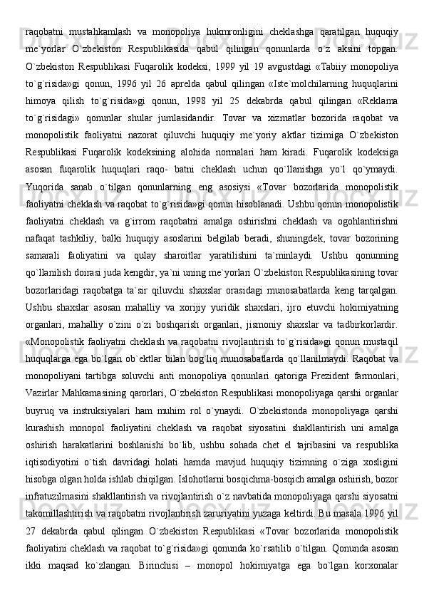 raqobatni   mustahkamlash   va   monopoliya   hukmronligini   cheklashga   qaratilgan   huquqiy
me`yorlar   O`zbekiston   Respublikasida   qabul   qilingan   qonunlarda   o`z   aksini   topgan.
O`zbekiston   Respublikasi   Fuqarolik   kodeksi,   1999   yil   19   avgustdagi   «Tabiiy   monopoliya
to`g`risida»gi   qonun,   1996   yil   26   aprelda   qabul   qilingan   «Iste`molchilarning   huquqlarini
himoya   qilish   to`g`risida»gi   qonun,   1998   yil   25   dekabrda   qabul   qilingan   «Reklama
to`g`risidagi»   qonunlar   shular   jumlasidandir.   Tovar   va   xizmatlar   bozorida   raqobat   va
monopolistik   faoliyatni   nazorat   qiluvchi   huquqiy   me`yoriy   aktlar   tizimiga   O`zbekiston
Respublikasi   Fuqarolik   kodeksining   alohida   normalari   ham   kiradi.   Fuqarolik   kodeksiga
asosan   fuqarolik   huquqlari   raqo-   batni   cheklash   uchun   qo`llanishga   yo`l   qo`ymaydi.
Yuqorida   sanab   o`tilgan   qonunlarning   eng   asosiysi   «Tovar   bozorlarida   monopolistik
faoliyatni cheklash va raqobat to`g`risida»gi qonun hisoblanadi. Ushbu qonun monopolistik
faoliyatni   cheklash   va   g`irrom   raqobatni   amalga   oshirishni   cheklash   va   ogohlantirishni
nafaqat   tashkiliy,   balki   huquqiy   asoslarini   belgilab   beradi ,   shuningdek,   tovar   bozorining
samarali   faoliyatini   va   qulay   sharoitlar   yaratilishini   ta`minlaydi.   Ushbu   qonunning
qo`llanilish doirasi juda kengdir, ya`ni uning me`yorlari O`zbekiston Respublikasining tovar
bozorlaridagi   raqobatga   ta`sir   qiluvchi   shaxslar   orasidagi   munosabatlarda   keng   tarqalgan.
Ushbu   shaxslar   asosan   mahalliy   va   xorijiy   yuridik   shaxslari ,   ijro   etuvchi   hokimiyatning
organlari,   mahalliy   o`zini   o`zi   boshqarish   organlari,   jismoniy   shaxslar   va   tadbirkorlardir.
«Monopolistik  faoliyatni  cheklash   va  raqobatni   rivojlantirish  to`g`risida»gi  qonun  mustaqil
huquqlarga   ega  bo`lgan   ob`ektlar   bilan  bog`liq  munosabatlarda   qo`llanilmaydi.   Raqobat  va
monopoliyani   tartibga   soluvchi   anti   monopoliya   qonunlari   qatoriga   Prezident   farmonlari ,
Vazirlar  Mahkamasining  qarorlari, O`zbekiston Respublikasi  monopoliyaga qarshi  organlar
buyruq   va   instruksiyalari   ham   muhim   rol   o`ynaydi.   O`zbekistonda   monopoliyaga   qarshi
kurashish   monopol   faoliyatini   cheklash   va   raqobat   siyosatini   shakllantirish   uni   amalga
oshirish   harakatlarini   boshlanishi   bo`lib,   ushbu   sohada   chet   el   tajribasini   va   respublika
iqtisodiyotini   o`tish   davridagi   holati   hamda   mavjud   huquqiy   tizimning   o`ziga   xosligini
hisobga olgan holda ishlab chiqilgan.   Islohotlarni bosqichma-bosqich amalga oshirish, bozor
infratuzilmasini shakllantirish va rivojlantirish o`z navbatida monopoliyaga qarshi siyosatni
takomillashtirish va raqobatni rivojlantirish zaruriyatini yuzaga keltirdi. Bu masala 1996 yil
27   dekabrda   qabul   qilingan   O`zbekiston   Respublikasi   «Tovar   bozorlarida   monopolistik
faoliyatini  cheklash  va raqobat  to`g`risida»gi  qonunda ko`rsatilib o`tilgan.   Qonunda asosan
ikki   maqsad   ko`zlangan.   Birinchisi   –   monopol   hokimiyatga   ega   bo`lgan   korxonalar