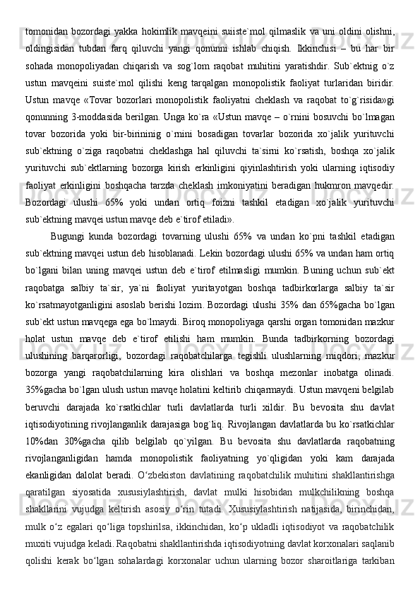 tomonidan   bozordagi   yakka   hokimlik   mavqeini   suiiste`mol   qilmaslik   va   uni   oldini   olishni ,
oldingisidan   tubdan   farq   qiluvchi   yangi   qonunni   ishlab   chiqish.   Ikkinchisi   –   bu   har   bir
sohada   monopoliyadan   chiqarish   va   sog`lom   raqobat   muhitini   yaratishdir.   Sub`ektnig   o`z
ustun   mavqeini   suiste`mol   qilishi   keng   tarqalgan   monopolistik   faoliyat   turlaridan   biridir.
Ustun   mavqe   «Tovar   bozorlari   monopolistik   faoliyatni   cheklash   va   raqobat   to`g`risida»gi
qonunning 3-moddasida berilgan. Unga ko`ra «Ustun mavqe – o`rnini  bosuvchi  bo`lmagan
tovar   bozorida   yoki   bir-birininig   o`rnini   bosadigan   tovarlar   bozorida   xo`jalik   yurituvchi
sub`ektning   o`ziga   raqobatni   cheklashga   hal   qiluvchi   ta`sirni   ko`rsatish,   boshqa   xo`jalik
yurituvchi   sub`ektlarning   bozorga   kirish   erkinligini   qiyinlashtirish   yoki   ularning   iqtisodiy
faoliyat   erkinligini   boshqacha   tarzda   cheklash   imkoniyatini   beradigan   hukmron   mavqedir.
Bozordagi   ulushi   65%   yoki   undan   ortiq   foizni   tashkil   etadigan   xo`jalik   yurituvchi
sub`ektning mavqei ustun mavqe deb e`tirof etiladi».  
Bugungi   kunda   bozordagi   tovarning   ulushi   65%   va   undan   ko`pni   tashkil   etadigan
sub`ektning mavqei ustun deb hisoblanadi. Lekin bozordagi ulushi 65% va undan ham ortiq
bo`lgani   bilan   uning   mavqei   ustun   deb   e`tirof   etilmasligi   mumkin.   Buning   uchun   sub`ekt
raqobatga   salbiy   ta`sir,   ya`ni   faoliyat   yuritayotgan   boshqa   tadbirkorlarga   salbiy   ta`sir
ko`rsatmayotganligini   asoslab   berishi   lozim .   Bozordagi   ulushi   35%   dan   65%gacha   bo`lgan
sub`ekt ustun mavqega ega bo`lmaydi. Biroq monopoliyaga qarshi organ tomonidan mazkur
holat   ustun   mavqe   deb   e`tirof   etilishi   ham   mumkin.   Bunda   tadbirkorning   bozordagi
ulushining   barqarorligi,   bozordagi   raqobatchilarga   tegishli   ulushlarning   miqdori ,   mazkur
bozorga   yangi   raqobatchilarning   kira   olishlari   va   boshqa   mezonlar   inobatga   olinadi.
35%gacha bo`lgan ulush ustun mavqe holatini keltirib chiqarmaydi. Ustun mavqeni belgilab
beruvchi   darajada   ko`rsatkichlar   turli   davlatlarda   turli   xildir.   Bu   bevosita   shu   davlat
iqtisodiyotining rivojlanganlik darajasiga bog`liq. Rivojlangan davlatlarda bu ko`rsatkichlar
10%dan   30%gacha   qilib   belgilab   qo`yilgan.   Bu   bevosita   shu   davlatlarda   raqobatning
rivojlanganligidan   hamda   monopolistik   faoliyatning   yo`qligidan   yoki   kam   darajada
ekanligidan   dalolat   beradi.   O zbekiston   davlatining   raqobatchilik   muhitini   shakllantirishgaʻ
qaratilgan   siyosatida   xususiylashtirish,   davlat   mulki   hisobidan   mulkchilikning   boshqa
shakllarini   vujudga   keltirish   asosiy   o rin   tutadi.   Xususiylashtirish   natijasida,   birinchidan,	
ʻ
mulk   o z   egalari   qo liga   topshirilsa,   ikkinchidan,   ko p   ukladli   iqtisodiyot   va   raqobatchilik	
ʻ ʻ ʻ
muxiti vujudga keladi .  Raqobatni shakllantirishda iqtisodiyotning davlat korxonalari saqlanib
qolishi   kerak   bo lgan   sohalardagi   korxonalar   uchun   ularning   bozor   sharoitlariga   tarkiban	
ʻ