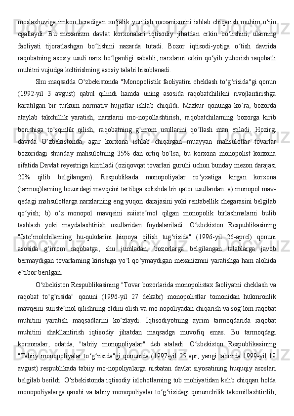 moslashuviga  imkon beradigan  xo jalik yuritish mexanizmini  ishlab  chiqarish  muhim  o rinʻ ʻ
egallaydi.   Bu   mexanizm   davlat   korxonalari   iqtisodiy   jihatdan   erkin   bo lishini,   ularning	
ʻ
faoliyati   tijoratlashgan   bo lishini   nazarda   tutadi.   Bozor   iqtisodi-yotiga   o tish   davrida	
ʻ ʻ
raqobatning  asosiy   usuli   narx  bo lganligi  sababli,   narxlarni  erkin  qo yib  yuborish  raqobatli	
ʻ ʻ
muhitni vujudga keltirishning asosiy talabi hisoblanadi. 
Shu maqsadda O zbekistonda "Monopolistik faoliyatini cheklash to g risida"gi qonun	
ʻ ʻ ʻ
(1992-yil   3   avgust)   qabul   qilindi   hamda   uning   asosida   raqobatchilikni   rivojlantirishga
karatilgan   bir   turkum   normativ   hujjatlar   ishlab   chiqildi.   Mazkur   qonunga   ko ra,   bozorda	
ʻ
ataylab   takchillik   yaratish,   narxlarni   mo-nopollashtirish,   raqobatchilarning   bozorga   kirib
borishiga   to sqinlik   qilish,   raqobatning   g irrom   usullarini   qo llash   man   etiladi.	
ʻ ʻ ʻ   Hozirgi
davrda   O zbekistonda,   agar   korxona   ishlab   chiqargan   muayyan   mahsulotlar   tovarlar	
ʻ
bozoridagi   shunday   mahsulotning   35%   dan   ortiq   bo lsa,   bu   korxona   monopolist   korxona	
ʻ
sifatida Davlat reyestriga kiritiladi (oziqovqat tovarlari guruhi uchun bunday mezon darajasi
20%   qilib   belgilangan) .   Respublikada   monopoliyalar   ro yxatiga   kirgan   korxona	
ʻ
(tarmoq)larning bozordagi mavqeini tartibga solishda bir qator usullardan: a) monopol mav-
qedagi mahsulotlarga narxlarning eng yuqori darajasini yoki rentabellik chegarasini belgilab
qo yish;   b)   o z   monopol   mavqeini   suiiste mol   qilgan   monopolik   birlashmalarni   bulib	
ʻ ʻ ʼ
tashlash   yoki   maydalashtirish   usullaridan   foydalaniladi.   O zbekiston   Respublikasining	
ʻ
"Iste molchilarning   hu-qukdarini   himoya   qilish   tug risida"   (1996-yil   26-aprel)   qonuni	
ʼ ʻ
asosida   g irrom   raqobatga,   shu   jumladan,   bozorlarga   belgilangan   talablarga   javob	
ʻ
bermaydigan tovarlarning kirishiga yo l qo ymaydigan mexanizmni yaratishga ham alohida	
ʻ ʻ
e tibor berilgan.	
ʼ  
O zbekiston Respublikasining "Tovar bozorlarida monopolistax faoliyatni cheklash va	
ʻ
raqobat   to g risida"   qonuni   (1996-yil   27   dekabr)   monopolistlar   tomonidan   hukmronlik	
ʻ ʻ
mavqeini suiiste mol qilishning oldini olish va mo-nopoliyadan chiqarish va sog lom raqobat	
ʼ ʻ
muhitini   yaratish   maqsadlarini   ko zlaydi.   Iqtisodiyotning   ayrim   tarmoqdarida   raqobat	
ʻ
muhitini   shakllantirish   iqtisodiy   jihatdan   maqsadga   muvofiq   emas.   Bu   tarmoqdagi
korxonalar,   odatda,   "tabiiy   monopoliyalar"   deb   ataladi.   O zbekiston   Respublikasining	
ʻ
"Tabiiy monopoliyalar  to g risida"gi  qonunida (1997-yil  25 apr;  yangi  tahrirda 1999-yil 19	
ʻ ʻ
avgust)   respublikada   tabiiy   mo-nopoliyalarga   nisbatan   davlat   siyosatining   huquqiy   asoslari
belgilab berildi. O zbekistonda iqtisodiy islohotlarning tub mohiyatidan kelib chiqqan holda	
ʻ
monopoliyalarga qarshi va tabiiy monopoliyalar to g risidagi qonunchilik takomillashtirilib,	
ʻ ʻ