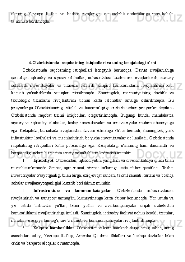ularning   Yevropa   Ittifoqi   va   boshqa   rivojlangan   qonunchilik   andozalariga   mos   kelishi
ta minlab borilmoqdaʼ .
4.O`zbekistonda  raqobatning istiqbollari va uning kelajakdagi o`rni
O'zbekistonda   raqobatning   istiqbollari   kengayib   bormoqda.   Davlat   rivojlanishiga
qaratilgan   iqtisodiy   va   siyosiy   islohotlar,   infrastruktura   tuzilmasini   rivojlantirish,   xususiy
sohalarda   investitsiyalar   va   biznesni   oshirish,   xalqaro   hamkorliklarni   rivojlantirish   kabi
ko'plab   yo'nalishlarda   yutuqlar   erishilmoqda.   Shuningdek,   ma'muriyatning   dochlik   va
texnologik   tizimlarni   rivojlantirish   uchun   katta   islohotlar   amalga   oshirilmoqda.   Bu
jarayonlarga   O'zbekistanning   istiqlol   va   barqarorligiga   erishish   uchun   jarayonlar   deyiladi .
O'zbekistonda   raqobat   tizimi   istiqbollari   o'zgartirilmoqda.   Bugungi   kunda,   mamlakatda
siyosiy   va   iqtisodiy   islohotlar,   tashqi   investitsiyalar   va   innovatsiyalar   muhim   ahamiyatga
ega.  Kelajakda,   bu  sohada   rivojlanishni  davom  ettirishga   e'tibor  beriladi,  shuningdek,   yirik
infrastruktur  loyihalari  va  insonlashtirish  bo'yicha  investitsiyalar  qo'llaniladi .   O'zbekistonda
raqobatning   istiqbollari   katta   potensialga   ega.   Kelajakdagi   o'rinining   ham   daromadli   va
barqarorligi uchun bir nechta asosiy yo'nalishlarni ko'rsatish mumkin.  
1. Iqtisodiyot : O'zbekiston, iqtisodiyotini yangilash va diversifikatsiya qilish bilan
mustahkamlamoqda.   Sanoat,   agro-sanoat,   xizmat   ko'lamiga   katta   e'tibor   qaratiladi.   Tashqi
investitsiyalar o'sayotganligi bilan birga, oziq-ovqat sanoati, tekstil sanoati, turizm va boshqa
sohalar rivojlanayotganligini kuzatib borishimiz mumkin.
2. Infrastruktura   va   kommunikatsiyalar :   O'zbekistonda   infrastrukturani
rivojlantirish   va   transport   tarmog'ini   kuchaytirishga   katta   e'tibor   berilmoqda.   Yer   ustida   va
yer   ostida   tashuvchi   yo'llar,   temir   yo'llar   va   aviakompaniyalar   orqali   o'zbekiston
hamkorliklarni rivojlantirishga intiladi. Shuningdek, iqtisodiy faoliyat uchun kerakli tizimlar,
masalan, energiya tarmog'i, suv ta'minoti va kommunikatsiyalar rivojlantirilmoqda.
3. Xalqaro hamkorliklar : O'zbekiston xalqaro hamkorliklarga ochiq saboq, uning
asoschilari   xitoy,   Yevropa   Ittifoqi,   Amerika   Qo'shma   Shtatlari   va   boshqa   davlatlar   bilan
erkin va barqaror aloqalar o'rnatmoqda.