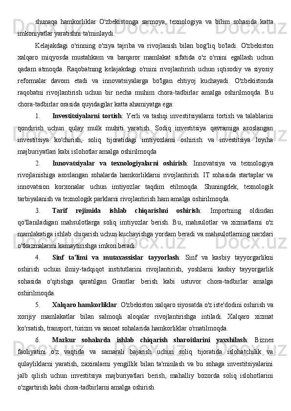 shunaqa   hamkorliklar   O'zbekistonga   sarmoya,   texnologiya   va   bilim   sohasida   katta
imkoniyatlar yaratishni ta'minlaydi.
Kelajakdagi   o'rinning   o'ziya   tajriba   va   rivojlanish   bilan   bog'liq   bo'ladi.   O'zbekiston
xalqaro   miqyosda   mustahkam   va   barqaror   mamlakat   sifatida   o'z   o'rnini   egallash   uchun
qadam   atmoqda.   Raqobatning   kelajakdagi   o'rnini   rivojlantirish   uchun   iqtisodiy   va   siyosiy
reformalar   davom   etadi   va   innovatsiyalarga   bo'lgan   ehtiyoj   kuchayadi.   O'zbekistonda
raqobatni   rivojlantirish   uchun   bir   necha   muhim   chora-tadbirlar   amalga   oshirilmoqda.   Bu
chora-tadbirlar orasida quyidagilar katta ahamiyatga ega:
1. Investitsiyalarni   tortish :   Yerli   va   tashqi   investitsiyalarni   tortish   va   talablarini
qondirish   uchun   qulay   mulk   muhiti   yaratish.   Sodiq   investitsiya   qavramiga   asoslangan
investitsiya   ko'chirish,   soliq   tijoratidagi   imtiyozlarni   oshirish   va   investitsiya   loyiha
majburiyatlari kabi islohotlar amalga oshirilmoqda
2. Innovatsiyalar   va   texnologiyalarni   oshirish :   Innovatsiya   va   texnologiya
rivojlanishiga   asoslangan   sohalarda   hamkorliklarni   rivojlantirish.   IT   sohasida   startaplar   va
innovatsion   korxonalar   uchun   imtiyozlar   taqdim   etilmoqda.   Shuningdek,   texnologik
tarbiyalanish va texnologik parklarni rivojlantirish ham amalga oshirilmoqda.
3. Tarif   rejimida   ishlab   chiqarishni   oshirish :   Importning   oldindan
qo'llaniladigan   mahsulotlarga   soliq   imtiyozlar   berish.   Bu,   mahsulotlar   va   xizmatlarni   o'z
mamlakatiga ishlab chiqarish uchun kuchayishga yordam beradi va mahsulotlarning narxlari
o'tkazmalarini kamaytirishga imkon beradi.
4. Sinf   ta'limi   va   mutaxassislar   tayyorlash :   Sinf   va   kasbiy   tayyorgarlikni
oshirish   uchun   ilmiy-tadqiqot   institutlarini   rivojlantirish,   yoshlarni   kasbiy   tayyorgarlik
sohasida   o'qitishga   qaratilgan   Grantlar   berish   kabi   ustuvor   chora-tadbirlar   amalga
oshirilmoqda.
5. Xalqaro hamkorliklar : O'zbekiston xalqaro siyosatda o'z iste'dodini oshirish va
xorijiy   mamlakatlar   bilan   salmoqli   aloqalar   rivojlantirishga   intiladi.   Xalqaro   xizmat
ko'rsatish, transport, turizm va sanoat sohalarida hamkorliklar o'rnatilmoqda.
6. Mazkur   sohalarda   ishlab   chiqarish   sharoitlarini   yaxshilash :   Biznes
faoliyatini   o'z   vaqtida   va   samarali   bajarish   uchun   soliq   tijoratida   islohatchilik   va
qulayliklarni   yaratish,   zaxiralarni   yengillik   bilan   ta'minlash   va   bu   sohaga   investitsiyalarini
jalb   qilish   uchun   investitsiya   majburiyatlari   berish,   mahalliy   bozorda   soliq   islohotlarini
o'zgartirish kabi chora-tadbirlarni amalga oshirish