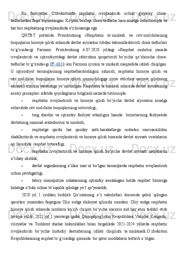 Bu   faoliyatlar   O'zbekistonda   raqobatni   rivojlantirish   uchun   g'oyaviy   chora-
tadbirlardan faqat bujumlangan. Ko'plab boshqa chora-tadbirlar ham amalga oshirilmoqda va
har biri raqobatning rivojlanishida o'z hissasiga ega.
QHTBT   portalida   Prezidentning   «Raqobatni   ta`minlash   va   iste`molchilarning
huquqlarini himoya qilish sohasida davlat siyosatini tubdan takomillashtirish chora-tadbirlari
to g risida»gi   Farmoni.ʻ ʻ   Prezidentning   6.07.2020   yildagi   «Raqobat   muhitini   yanada
rivojlantirish   va   iqtisodiyotdagi   davlat   ishtirokini   qisqartirish   bo yicha   qo shimcha   chora-	
ʻ ʻ
tadbirlar to g risida»gi 	
ʻ ʻ PF-6019 -son Farmoni ijrosini ta`minlash maqsadida ishlab chiqilgan.
U   iqtisodiyot   tarmoqlarining   raqobatbardoshligini   oshirish,   raqobatni   himoya   qilish   va
iste`molchilar   huquqlarini   himoya   qilish   qonunchiligiga   rioya   etilishini   nazorat   qilishning
samarali tizimini yaratishga yo naltirilgan.	
ʻ   Raqobatni ta`minlash sohasida davlat siyosatining
asosiy prinsiplari sifatida quyidagilarni belgilash nazarda tutilmoqda:
 raqobatni   rivojlantirish   va   himoya   qilish   bo yicha   davlat   siyosatini   amalga	
ʻ
oshirishda iste`molchilar huquqlarining ustuvorligi;
 teng   shartlar   va   iqtisodiy   faoliyat   erkinligini   hamda     bozorlarning   faoliyatida
davlatning minimal aralashuvini ta`minlash;
 raqobatga   qarshi   har   qanday   xatti-harakatlarga   nisbatan   murosasizlikni
shakllantirish va raqobatni rivojlantirish va himoya qilish borasida davlat siyosati vositalarini
qo`llanishda  raqobat betarafligi;
 raqobatni   rivojlantirish   va   himoya   qilish   bo yicha   davlat   siyosati   natijalarini
ʻ
o lchay olishlik;	
ʻ
 davlat organlarining o zlari mas`ul bo lgan tarmoqlarda raqobatni rivojlantirish	
ʻ ʻ
uchun javobgarligi;  
 tabiiy   monopoliya   sohalarining   iqtisodiy   asoslangan   holda   raqobat   bozoriga
holatiga o tishi uchun to sqinlik qilishga yo l qo ymaslik;	
ʻ ʻ ʻ ʻ
2020   yil   1   iyuldan   boshlab   Qo mitaning   o z   vakolatlari   doirasida   qabul   qilingan	
ʻ ʻ
qarorlari   yuzasidan   faqatgina   Oliy   sudga   shikoyat   qilinishi   mumkin.   Oliy   sudga   raqobatni
himoya qilish sohasida  nizolarni  ko rib chiqish bo yicha ma	
ʻ ʻ х sus sud hay`atini tashkil  etish
tavsiya etildi.   2021 yil 1 yanvarga qadar Qoraqalpog iston Respublikasi  Vazirlar Kengashi,	
ʻ
viloyatlar   va   Toshkent   shahar   hokimliklari   bilan   birgalikda   2021-2024   yillarda   raqobatni
rivojlantirish   bo yicha   hududiy   dasturlarning   ishlab   chiqilishi   ta`minlanadi	
ʻ . O`zbekiston
Respublikasining raqobat to`g`risidagi qonunda  bir qator moddalarni keltirib o`tilgan