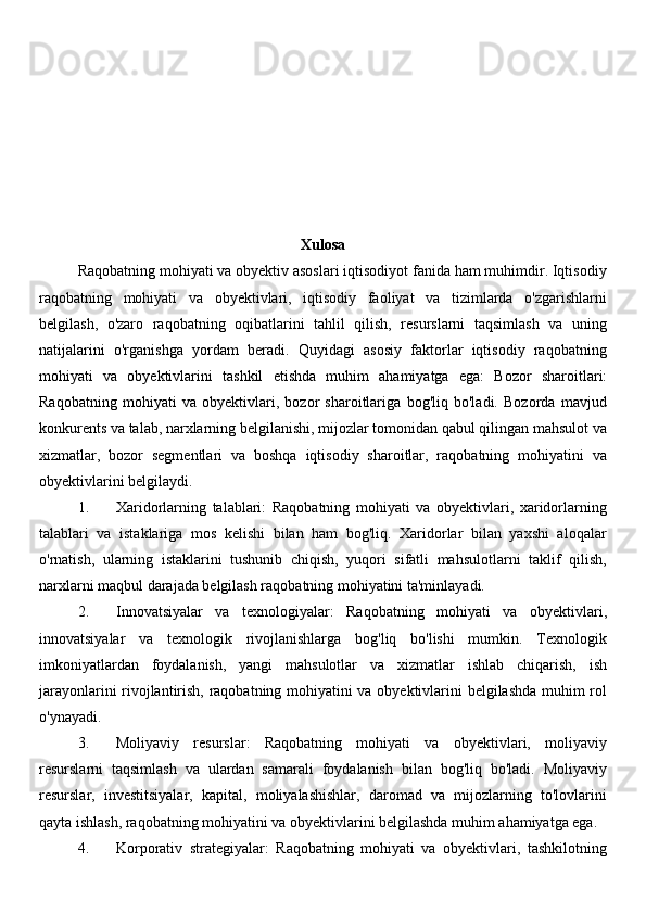 Xulosa
Raqobatning mohiyati va obyektiv asoslari iqtisodiyot fanida ham muhimdir. Iqtisodiy
raqobatning   mohiyati   va   obyektivlari,   iqtisodiy   faoliyat   va   tizimlarda   o'zgarishlarni
belgilash,   o'zaro   raqobatning   oqibatlarini   tahlil   qilish,   resurslarni   taqsimlash   va   uning
natijalarini   o'rganishga   yordam   beradi.   Quyidagi   asosiy   faktorlar   iqtisodiy   raqobatning
mohiyati   va   obyektivlarini   tashkil   etishda   muhim   ahamiyatga   ega:   Bozor   sharoitlari:
Raqobatning   mohiyati   va   obyektivlari,   bozor   sharoitlariga   bog'liq   bo'ladi.   Bozorda   mavjud
konkurents va talab, narxlarning belgilanishi, mijozlar tomonidan qabul qilingan mahsulot va
xizmatlar,   bozor   segmentlari   va   boshqa   iqtisodiy   sharoitlar,   raqobatning   mohiyatini   va
obyektivlarini belgilaydi.
1. Xaridorlarning   talablari:   Raqobatning   mohiyati   va   obyektivlari,   xaridorlarning
talablari   va   istaklariga   mos   kelishi   bilan   ham   bog'liq.   Xaridorlar   bilan   yaxshi   aloqalar
o'rnatish,   ularning   istaklarini   tushunib   chiqish,   yuqori   sifatli   mahsulotlarni   taklif   qilish,
narxlarni maqbul darajada belgilash raqobatning mohiyatini ta'minlayadi.
2. Innovatsiyalar   va   texnologiyalar:   Raqobatning   mohiyati   va   obyektivlari,
innovatsiyalar   va   texnologik   rivojlanishlarga   bog'liq   bo'lishi   mumkin.   Texnologik
imkoniyatlardan   foydalanish,   yangi   mahsulotlar   va   xizmatlar   ishlab   chiqarish,   ish
jarayonlarini rivojlantirish, raqobatning mohiyatini va obyektivlarini belgilashda muhim rol
o'ynayadi.
3. Moliyaviy   resurslar:   Raqobatning   mohiyati   va   obyektivlari,   moliyaviy
resurslarni   taqsimlash   va   ulardan   samarali   foydalanish   bilan   bog'liq   bo'ladi.   Moliyaviy
resurslar,   investitsiyalar,   kapital,   moliyalashishlar,   daromad   va   mijozlarning   to'lovlarini
qayta ishlash, raqobatning mohiyatini va obyektivlarini belgilashda muhim ahamiyatga ega.
4. Korporativ   strategiyalar:   Raqobatning   mohiyati   va   obyektivlari,   tashkilotning
