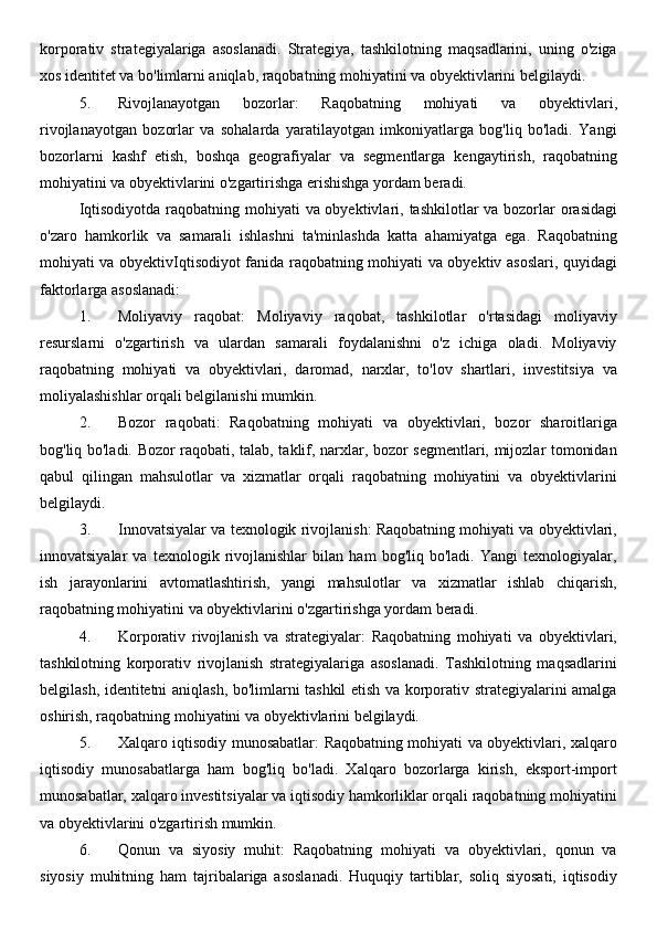 korporativ   strategiyalariga   asoslanadi.   Strategiya,   tashkilotning   maqsadlarini,   uning   o'ziga
xos identitet va bo'limlarni aniqlab, raqobatning mohiyatini va obyektivlarini belgilaydi.
5. Rivojlanayotgan   bozorlar:   Raqobatning   mohiyati   va   obyektivlari,
rivojlanayotgan   bozorlar   va   sohalarda   yaratilayotgan   imkoniyatlarga   bog'liq   bo'ladi.   Yangi
bozorlarni   kashf   etish,   boshqa   geografiyalar   va   segmentlarga   kengaytirish,   raqobatning
mohiyatini va obyektivlarini o'zgartirishga erishishga yordam beradi.
Iqtisodiyotda raqobatning mohiyati  va obyektivlari, tashkilotlar va bozorlar  orasidagi
o'zaro   hamkorlik   va   samarali   ishlashni   ta'minlashda   katta   ahamiyatga   ega.   Raqobatning
mohiyati va obyektivIqtisodiyot fanida raqobatning mohiyati va obyektiv asoslari, quyidagi
faktorlarga asoslanadi:
1. Moliyaviy   raqobat:   Moliyaviy   raqobat,   tashkilotlar   o'rtasidagi   moliyaviy
resurslarni   o'zgartirish   va   ulardan   samarali   foydalanishni   o'z   ichiga   oladi.   Moliyaviy
raqobatning   mohiyati   va   obyektivlari,   daromad,   narxlar,   to'lov   shartlari,   investitsiya   va
moliyalashishlar orqali belgilanishi mumkin.
2. Bozor   raqobati:   Raqobatning   mohiyati   va   obyektivlari,   bozor   sharoitlariga
bog'liq bo'ladi. Bozor raqobati, talab, taklif, narxlar, bozor segmentlari, mijozlar tomonidan
qabul   qilingan   mahsulotlar   va   xizmatlar   orqali   raqobatning   mohiyatini   va   obyektivlarini
belgilaydi.
3. Innovatsiyalar va texnologik rivojlanish: Raqobatning mohiyati va obyektivlari,
innovatsiyalar   va   texnologik   rivojlanishlar   bilan   ham   bog'liq   bo'ladi.   Yangi   texnologiyalar,
ish   jarayonlarini   avtomatlashtirish,   yangi   mahsulotlar   va   xizmatlar   ishlab   chiqarish,
raqobatning mohiyatini va obyektivlarini o'zgartirishga yordam beradi.
4. Korporativ   rivojlanish   va   strategiyalar:   Raqobatning   mohiyati   va   obyektivlari,
tashkilotning   korporativ   rivojlanish   strategiyalariga   asoslanadi.   Tashkilotning   maqsadlarini
belgilash, identitetni aniqlash, bo'limlarni tashkil etish va korporativ strategiyalarini amalga
oshirish, raqobatning mohiyatini va obyektivlarini belgilaydi.
5. Xalqaro iqtisodiy munosabatlar: Raqobatning mohiyati va obyektivlari, xalqaro
iqtisodiy   munosabatlarga   ham   bog'liq   bo'ladi.   Xalqaro   bozorlarga   kirish,   eksport-import
munosabatlar, xalqaro investitsiyalar va iqtisodiy hamkorliklar orqali raqobatning mohiyatini
va obyektivlarini o'zgartirish mumkin.
6. Qonun   va   siyosiy   muhit:   Raqobatning   mohiyati   va   obyektivlari,   qonun   va
siyosiy   muhitning   ham   tajribalariga   asoslanadi.   Huquqiy   tartiblar,   soliq   siyosati,   iqtisodiy