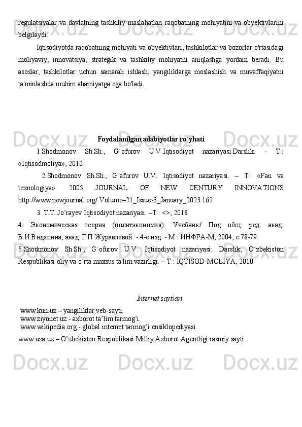 regulatsiyalar  va davlatning tashkiliy maslahatlari  raqobatning mohiyatini  va obyektivlarini
belgilaydi.
Iqtisodiyotda raqobatning mohiyati va obyektivlari, tashkilotlar va bozorlar o'rtasidagi
moliyaviy,   innovatsiya,   strategik   va   tashkiliy   mohiyatni   aniqlashga   yordam   beradi.   Bu
asoslar,   tashkilotlar   uchun   samarali   ishlash,   yangiliklarga   moslashish   va   muvaffaqiyatni
ta'minlashda muhim ahamiyatga ega bo'ladi.
Foydalanilgan adabiyotlar ro`yhati
1.Shodmonov   Sh.Sh.,   G`ofurov   U.V.Iqtisodiyot   nazariyasi.Darslik.   -   T.:
«Iqtisodmoliya», 2010
  2.Shodmonov   Sh.Sh.,   G`afurov   U.V.   Iqtisodiyot   nazariyasi.   –   T.:   «Fan   va
texnologiya».   2005   JOURNAL   OF   NEW   CENTURY   INNOVATIONS
http://www.newjournal.org/ Volume–21_Issue-3_January_2023 162 
3. T.T.   Jo’rayev   Iqtisodiyot   nazariyasi.   –T.: <>,   2018  
4.   Экономическая   теория   (политэкономия):   Учебник/   Под   общ.   ред.   акад.
В.И.Видяпина, акад. Г.П.Журавлевой. - 4-е изд. - М.: ИНФРА-М, 2004, с.78-79. 
5 .Shodmonov   Sh.Sh.,   G`ofurov   U.V.   Iqtisodiyot   nazariyasi:   Darslik;   O`zbekiston
Respublikasi oliy va o`rta maxsus ta'lim vazirligi. – T.: IQTISOD-MOLIYA, 2010. 
Internet saytlari
 www.kun.uz – yangiliklar veb-sayti. 
 www.ziyonet.uz - axborot ta’lim tarmog’i. 
 www.wikipedia.org - global internet tarmog’i ensiklopediyasi
www.uza.uz – O’zb е kiston R е spublikasi Milliy Axborot Ag е ntligi rasmiy sayti