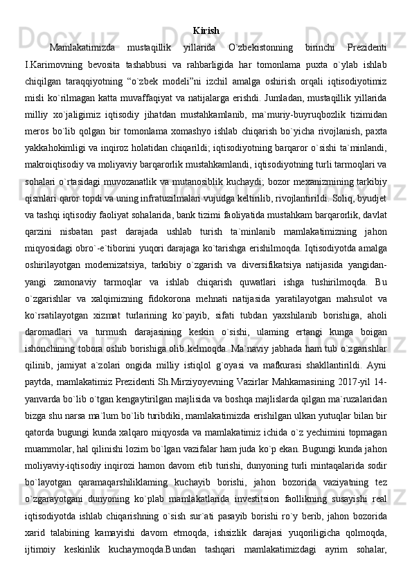 Kirish
Mamlakatimizda   mustaqillik   yillarida   O`zbekistonning   birinchi   Prezidenti
I.Karimovning   bevosita   tashabbusi   va   rahbarligida   har   tomonlama   puxta   o`ylab   ishlab
chiqilgan   taraqqiyotning   “o`zbek   modeli”ni   izchil   amalga   oshirish   orqali   iqtisodiyotimiz
misli  ko`rilmagan katta muvaffaqiyat  va natijalarga erishdi. Jumladan,  mustaqillik yillarida
milliy   xo`jaligimiz   iqtisodiy   jihatdan   mustahkamlanib,   ma`muriy-buyruqbozlik   tizimidan
meros   bo`lib   qolgan   bir   tomonlama   xomashyo   ishlab   chiqarish   bo`yicha   rivojlanish,   paxta
yakkahokimligi va inqiroz holatidan chiqarildi; iqtisodiyotning barqaror o`sishi ta`minlandi,
makroiqtisodiy va moliyaviy barqarorlik mustahkamlandi, iqtisodiyotning turli tarmoqlari va
sohalari  o`rtasidagi  muvozanatlik va mutanosiblik kuchaydi;  bozor  mexanizmining tarkibiy
qismlari qaror topdi va uning infratuzilmalari vujudga keltirilib, rivojlantirildi. Soliq, byudjet
va tashqi iqtisodiy faoliyat sohalarida, bank tizimi faoliyatida mustahkam barqarorlik, davlat
qarzini   nisbatan   past   darajada   ushlab   turish   ta`minlanib   mamlakatimizning   jahon
miqyosidagi obro`-e`tiborini yuqori darajaga ko`tarishga erishilmoqda. Iqtisodiyotda amalga
oshirilayotgan   modemizatsiya,   tarkibiy   o`zgarish   va   diversifikatsiya   natijasida   yangidan-
yangi   zamonaviy   tarmoqlar   va   ishlab   chiqarish   quwatlari   ishga   tushirilmoqda.   Bu
o`zgarishlar   va   xalqimizning   fidokorona   mehnati   natijasida   yaratilayotgan   mahsulot   va
ko`rsatilayotgan   xizmat   turlarining   ko`payib,   sifati   tubdan   yaxshilanib   borishiga,   aholi
daromadlari   va   turmush   darajasining   keskin   o`sishi,   ulaming   ertangi   kunga   boigan
ishonchining tobora oshib borishiga olib kelmoqda. Ma`naviy jabhada ham tub o`zgarishlar
qilinib,   jamiyat   a`zolari   ongida   milliy   istiqlol   g`oyasi   va   mafkurasi   shakllantirildi.   Ayni
paytda,  mamlakatimiz  Prezidenti  Sh.Mirziyoyevning  Vazirlar   Mahkamasining   2017-yil   14-
yanvarda bo`lib o`tgan kengaytirilgan majlisida va boshqa majlislarda qilgan ma`ruzalaridan
bizga shu narsa ma`lum bo`lib turibdiki, mamlakatimizda erishilgan ulkan yutuqlar bilan bir
qatorda bugungi kunda xalqaro miqyosda  va mamlakatimiz ichida o`z yechimini  topmagan
muammolar, hal qilinishi lozim bo`lgan vazifalar ham juda ko`p ekan. Bugungi kunda jahon
moliyaviy-iqtisodiy  inqirozi   hamon davom  etib  turishi,  dunyoning turli  mintaqalarida sodir
bo`layotgan   qaramaqarshiliklaming   kuchayib   borishi,   jahon   bozorida   vaziyatning   tez
o`zgarayotgani   dunyoning   ko`plab   mamlakatlarida   investitsion   faollikning   susayishi   real
iqtisodiyotda   ishlab   chiqarishning   o`sish   sur`ati   pasayib   borishi   ro`y   berib,   jahon   bozorida
xarid   talabining   kamayishi   davom   etmoqda,   ishsizlik   darajasi   yuqoriligicha   qolmoqda,
ijtimoiy   keskinlik   kuchaymoqda.Bundan   tashqari   mamlakatimizdagi   ayrim   sohalar,