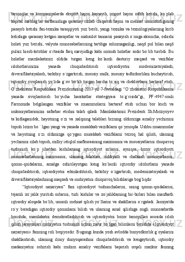 tarmoqlar   va   kompaniyalarda   eksport   hajmi   kamayib,   import   hajmi   oshib   ketishi,   ko`plab
kapital mablag`lar sarflanishiga qaramay ishlab chiqarish hajmi va mehnat unumdorligining
pasayib ketishi  fan-texnika taraqqiyoti yuz berib, yangi texnika va texnologiyalarning kirib
kelishiga qaramay ketgan xarajatlar va mahsulot tannarxi pasayish o`miga aksincha, oshishi
holati   yuz   berishi,   valyuta   munosabatlarining   tartibga   solinmaganligi,   naqd   pul   bilan   naqd
pulsiz hisob-kitoblar o`rtasida farq mavjudligi kabi noxush holatlar sodir bo`lib turibdi. Bu
holatlar   mamlakatimiz   oldida   turgan   keng   ko`lamli   dasturiy   maqsad   va   vazifalar
islohotlarimizni   yanada   chuqurlashtirish   iqtisodiyotni   modernizatsiyalash,
diversifikatsiyalash, tarkibiy o`zgartirish, xususiy mulk, xususiy tadbirkorlikni kuchaytirish,
iqtisodiy rivojlanish  yo`lida  g`ov bo`lib  turgan  barcha  to`siq  va  cheklovlami  bartaraf  etish,
O`zbekiston Respublikasi  Prezidentining 2017-yil 7-fevraldagi “O`zbekiston Respublikasini
yanada   rivojlantirish   bo`yicha   harakatlar   strategiyasi   to`g`risida”gi,   PF-4947-sonli
Farmonida   belgilangan   vazifalar   va   muammolarni   bartaraf   etish   uchun   bor   kuch   va
imkoniyatlarimizni   safarbar   etishni   talab   qiladi.   Mamlakatimiz   Prezidenti   Sh.Mirziyoyev
ta`kidlaganidek,   hayotning   o`zi   va   xalqning   talablari   bizning   oldimizga   amaliy   yechimini
topish lozim bo ` lgan yangi va yanada murakkab vazifalami qo`ymoqda. Ushbu muammolar
va   hayotning   o`zi   oldimizga   qo`ygan   murakkab   vazifalami   tezroq   hal   qilish,   ulaming
yechimini izlab topish, milliy istiqlol mafkurasining mazmunini va xususiyatlarini chuqurroq
tushunish   ko`p   jihatdan   kishilarning   iqtisodiyot   sirlarini,   ayniqsa,   bozor   iqtisodiyoti
munosabatlarining   mazmunini,   ulaming   talablari,   ziddiyatli   va   chalkash   xususiyatlarini,
qonun-qoidalarini,   amalga   oshirilayotgan   keng   ko`lamli   iqtisodiy   islohotlami   yanada
chuqurlashtirish,   iqtisodiyotni   erkinlashtirish,   tarkibiy   o`zgartirish,   modemizatsiyalash   va
diversifikatsiyalashning maqsadi va mohiyatini chuqurroq bilishlariga bog`liqdir. 
“Iqtisodiyot   nazariyasi”   fani   iqtisodiyot   tushunchalarini,   uning   qonun-qoidalarini,
tejamli   xo`jalik   yuritish   sirlarini,   turli   kishilar   va   xo`jaliklaming   bir-birlari   bilan   manfaatli
iqtisodiy aloqada bo`lib, unumli mehnat qilish yo`llarini va shakllarini o`rgatadi. Jamiyatda
ro`y   beradigan   iqtisodiy   qonunlami   bilish   va   ulaming   amal   qilishiga   ongli   munosabatda
boiishda,   mamlakatni   demokratlashtirish   va   iqtisodiyotni   bozor   tamoyillari   asosida   isloh
qilish jarayonlari mohiyatini tushunish uchun zarur bo`lgan bilimlami berishda «Iqtisodiyot
nazariyasi» fanining roli beqiyosdir. Bugungi kunda yosh avlodda bunyodkorlik g`oyalarini
shakllantirish,   ulaming   ilmiy   dunyoqarashini   chuqurlashtirish   va   kengaytirish,   iqtisodiy
madaniyatini   oshirish   kabi   muhim   amaliy   vazifalami   bajarish   orqali   mazkur   fanning