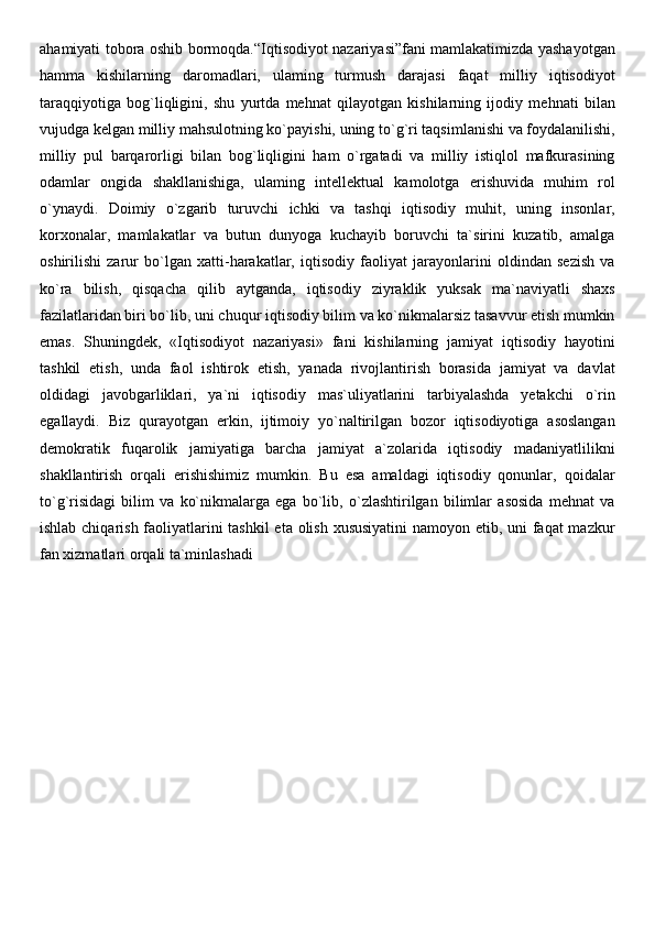 ahamiyati tobora oshib bormoqda.“Iqtisodiyot nazariyasi”fani mamlakatimizda yashayotgan
hamma   kishilarning   daromadlari,   ulaming   turmush   darajasi   faqat   milliy   iqtisodiyot
taraqqiyotiga   bog`liqligini,   shu   yurtda   mehnat   qilayotgan   kishilarning   ijodiy   mehnati   bilan
vujudga kelgan milliy mahsulotning ko`payishi, uning to`g`ri taqsimlanishi va foydalanilishi,
milliy   pul   barqarorligi   bilan   bog`liqligini   ham   o`rgatadi   va   milliy   istiqlol   mafkurasining
odamlar   ongida   shakllanishiga,   ulaming   intellektual   kamolotga   erishuvida   muhim   rol
o`ynaydi.   Doimiy   o`zgarib   turuvchi   ichki   va   tashqi   iqtisodiy   muhit,   uning   insonlar,
korxonalar,   mamlakatlar   va   butun   dunyoga   kuchayib   boruvchi   ta`sirini   kuzatib,   amalga
oshirilishi   zarur   bo`lgan   xatti-harakatlar,   iqtisodiy   faoliyat   jarayonlarini   oldindan   sezish   va
ko`ra   bilish,   qisqacha   qilib   aytganda,   iqtisodiy   ziyraklik   yuksak   ma`naviyatli   shaxs
fazilatlaridan biri bo`lib, uni chuqur iqtisodiy bilim va ko`nikmalarsiz tasavvur etish mumkin
emas.   Shuningdek,   «Iqtisodiyot   nazariyasi»   fani   kishilarning   jamiyat   iqtisodiy   hayotini
tashkil   etish,   unda   faol   ishtirok   etish,   yanada   rivojlantirish   borasida   jamiyat   va   davlat
oldidagi   javobgarliklari,   ya`ni   iqtisodiy   mas`uliyatlarini   tarbiyalashda   yetakchi   o`rin
egallaydi.   Biz   qurayotgan   erkin,   ijtimoiy   yo`naltirilgan   bozor   iqtisodiyotiga   asoslangan
demokratik   fuqarolik   jamiyatiga   barcha   jamiyat   a`zolarida   iqtisodiy   madaniyatlilikni
shakllantirish   orqali   erishishimiz   mumkin.   Bu   esa   amaldagi   iqtisodiy   qonunlar,   qoidalar
to`g`risidagi   bilim   va   ko`nikmalarga   ega   bo`lib,   o`zlashtirilgan   bilimlar   asosida   mehnat   va
ishlab chiqarish faoliyatlarini tashkil  eta olish xususiyatini  namoyon etib, uni faqat  mazkur
fan xizmatlari orqali ta`minlashadi