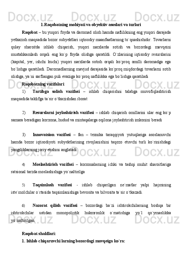 1.Raqobatning mohiyati va obyektiv asoslari va turlari
Raqobat   – bu yuqori foyda va daromad olish hamda naflilikning eng yuqori darajada
yetkazish maqsadida bozor subyektlari iqtisodiy maanfaatlarning to`qnashishidir. Tovarlarni
qulay   sharoitda   ishlab   chiqarish,   yuqori   narxlarda   sotish   va   bozordagi   mavqeini
mustahkamlash   orqali   eng   ko`p   foyda   olishga   qaratildi.   O`zlarining   iqtisodiy   resurslarini
(kapital,   yer,   ishchi   kuchi)   yuqori   narxlarda   sotish   orqali   ko`proq   omilli   daromadga   ega
bo`lishga qaratiladi. Daromadlarning mavjud darajasida ko`proq miqdordagi tovarlarni sotib
olishga, ya`ni sarflangan puli evaziga ko`proq naflilikka ega bo`lishga qaratiladi
Raqobatning vazifalari :
1) Tartibga   solish   vazifasi   –   ishlab   chiqarishni   talabga   muvofiqlashtirish
maqsadida taklifga ta`sir o`tkazishdan iborat
2) Resurslarni   joylashtirish   vazifasi   –   ishlab   chiqarish   omillarini   ular   eng   ko`p
samara beradigan korxona, hudud va mintaqalarga oqilona joylashtirish imkonini beradi 
3) Innovatsion   vazifasi   –   fan   –   texnika   taraqqiyoti   yutuqlariga   asoslanuvchi
hamda   bozor   iqtisodiyoti   subyektlarining   rivojlanishini   taqozo   etuvchi   turli   ko`rinishdagi
yangiliklarning joriy etishini anglatadi. 
4) Moslashtirish   vazifasi   –   korxonalarning   ichki   va   tashqi   muhit   sharoitlariga
ratsional tarzda moslashishiga yo`naltirilga
5) Taqsimlash   vazifasi   -   ishlab   chiqarilgan   ne`matlar   yalpi   hajmining
iste`molchilar o`rtasida taqsimlanishiga bevosita va bilvosita ta`sir o`tkazadi.
6) Nazorat   qilish   vazifasi   –   bozordagi   ba`zi   ishtirokchilarning   boshqa   bir
ishtirokchilar   ustidan   monopolistik   hukmronlik   o`rnatishiga   yo`l   qo`ymaslikka
yo`naltirilgan.
Raqobat shakllari:
1. Ishlab chiqaruvchi larning bozordagi mavqeiga ko`ra: