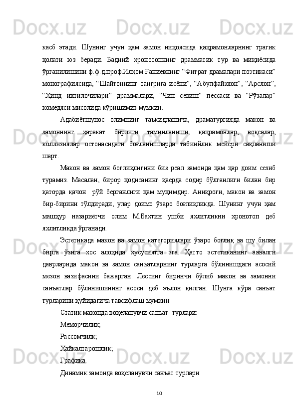 касб   этади.   Шунинг   учун   ҳам   замон   ниҳоясида   қаҳрамонларнинг   трагик
ҳолати   юз   беради.   Бадиий   хронотопнинг   драмматик   тур   ва   миқиёсида
ўрганилишини ф.ф.д.проф.Илҳом Ғаниевнинг “Фитрат драмалари поэтикаси”
монографиясида,   “Шайтоннинг   тангрига   исёни”,   “Абулфайзхон”,   “Арслон”,
“Ҳинд   ихтилочилари”   драммалари,   “Чин   севиш”   пессаси   ва   “Рўзалар”
комедяси мисолида кўришимиз мумкин. 
Адабиётшунос   олимнинг   таъкидлашича,   драматургияда   макон   ва
замоннинг   ҳаракат   бирлиги   таминланиши,   қаҳрамонлар,   воқеалар,
коллизиялар   остонасидаги   боғланишларда   табиийлик   мейёри   сақланиши
шарт. 
Макон   ва   замон   боғлиқлигини   биз   реал   замонда   ҳам   ҳар   доим   сезиб
турамиз.   Масалан,   бирор   ҳодисанинг   қаерда   содир   бўлганлиги   билан   бир
қаторда   қачон     рўй   берганлиги   ҳам   муҳимдир.   Аниқроғи,   макон   ва   замон
бир-бирини   тўлдиради,   улар   доимо   ўзаро   боғлиқликда.   Шунинг   учун   ҳам
машҳур   назариётчи   олим   М.Бахтин   ушби   яхлитликни   хронотоп   деб
яхлитликда ўрганади. 
Эстетикада   макон   ва   замон   категориялари   ўзаро   боғлиқ   ва   шу   билан
бирга   ўзига   хос   алоҳида   хусусиятга   эга.   Ҳатто   эстетиканинг   аввалги
даврларида   макон   ва   замон   санъатларнинг   турларга   бўлинишдаги   асосий
мезон   вазифасини   бажарган.   Лессинг   биринчи   бўлиб   макон   ва   замонни
санъатлар   бўлинишининг   асоси   деб   эълон   қилган.   Шунга   кўра   санъат
турларини қуйидагича тавсифлаш мумкин: 
Статик маконда воқеланувчи санъат  турлари: 
Меморчилик; 
Рассомчилк;
Ҳайкалтарошлик; 
Графика.
Динамик замонда воқеланувчи санъат турлари: 
10 