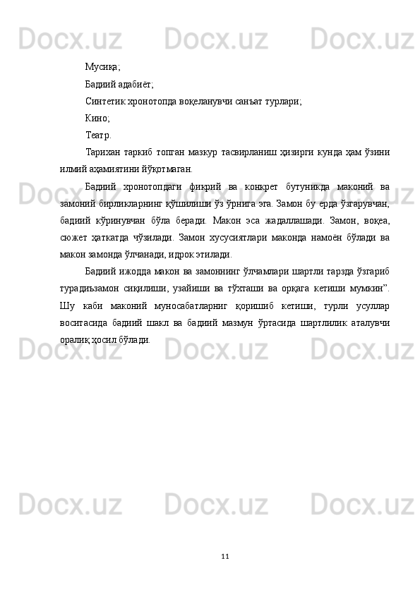 Мусиқа; 
Бадиий адабиёт; 
Синтетик хронотопда воқеланувчи санъат турлари; 
Кино; 
Театр. 
Тарихан   таркиб   топган   мазкур   тасвирланиш   ҳизирги   кунда   ҳам   ўзини
илмий аҳамиятини йўқотмаган. 
Бадиий   хронотопдаги   фикрий   ва   конкрет   бутуникда   маконий   ва
замоний бирликларнинг қўшилиши ўз ўрнига эга. Замон бу ерда ўзгарувчан,
бадиий   кўринувчан   бўла   беради.   Макон   эса   жадаллашади.   Замон,   воқеа,
сюжет   ҳаткатда   чўзилади.   Замон   хусусиятлари   маконда   намоён   бўлади   ва
макон замонда ўлчанади, идрок этилади. 
Бадиий ижодда макон ва замоннинг ўлчамлари шартли тарзда ўзгариб
турадиъзамон   сиқилиши,   узайиши   ва   тўхташи   ва   орқага   кетиши   мумкин”.
Шу   каби   маконий   муносабатларниг   қоришиб   кетиши,   турли   усуллар
воситасида   бадиий   шакл   ва   бадиий   мазмун   ўртасида   шартлилик   аталувчи
оралиқ ҳосил бўлади. 
11 