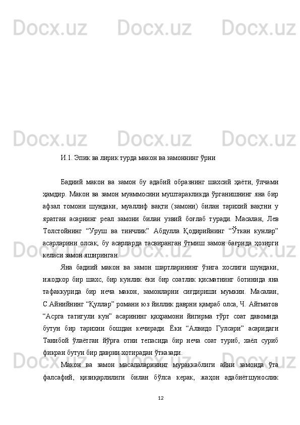И.1. Эпик ва лирик турда макон ва замоннинг ўрни
Бадиий   макон   ва   замон   бу   адабий   образнинг   шахсий   ҳаёти,   ўлчами
ҳамдир.   Макон   ва   замон   муаммосини   муштаракликда   ўрганишнинг   яна   бир
афзал   томони   шундаки,   муаллиф   вақти   (замони)   билан   тарихий   вақтни   у
яратган   асарнинг   реал   замони   билан   узвий   боғлаб   туради.   Масалан,   Лев
Толстойнинг   “Уруш   ва   тинчлик”   Абдулла   Қодирийнинг   “Ўткан   кунлар”
асарларини   олсак,   бу   асарларда   тасвиранган   ўтмиш   замон   бағрида   ҳозирги
келаси замон яширинган. 
Яна   бадиий   макон   ва   замон   шартларининг   ўзига   хослиги   шундаки,
ижодкор   бир   шахс,   бир   кунлик   ёки   бир   соатлик   қисматнинг   ботинида   яна
тафаккурида   бир   неча   макон,   замонларни   сиғдириши   мумкин.   Масалан,
С.Айнийнинг “Қуллар” романи юз йиллик даврни қамраб олса, Ч. Айтматов
“Асрга   татигули   кун”   асарининг   қаҳрамони   йигирма   тўрт   соат   давомида
бутун   бир   тарихни   бошдан   кечиради.   Ёки   “Алвидо   Гулсари”   асаридаги
Танибой   ўлаётган   йўрға   отни   тепасида   бир   неча   соат   туриб,   хаёл   суриб
фикран бутун бир даврни хотирадан ўтказади. 
Макон   ва   замон   масалаларининг   мураккаблиги   айни   замонда   ўта
фалсафий,   қизиқарлилиги   билан   бўлса   керак,   жаҳон   адабиётшунослик
12 