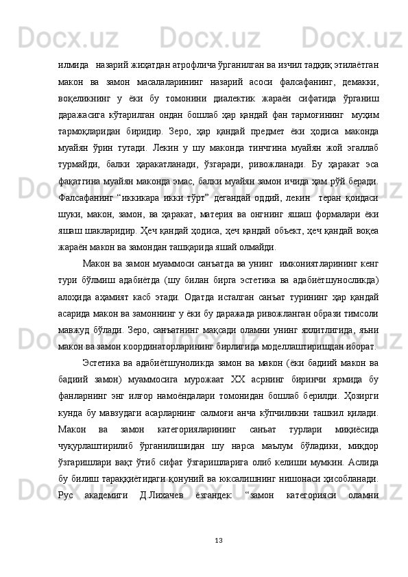 илмида   назарий жиҳатдан атрофлича ўрганилган ва изчил тадқиқ этилаётган
макон   ва   замон   масалаларининг   назарий   асоси   фалсафанинг,   демакки,
воқеликнинг   у   ёки   бу   томонини   диалектик   жараён   сифатида   ўрганиш
даражасига   кўтарилган   ондан   бошлаб   ҳар   қандай   фан   тармоғининг     муҳим
тармоқларидан   биридир.   Зеро,   ҳар   қандай   предмет   ёки   ҳодиса   маконда
муайян   ўрин   тутади.   Лекин   у   шу   маконда   тинчгина   муайян   жой   эгаллаб
турмайди,   балки   ҳаракатланади,   ўзгаради,   ривожланади.   Бу   ҳаракат   эса
фақатгина муайян маконда эмас, балки муайян замон ичида ҳам рўй беради.
Фалсафанинг   “иккикара   икки   тўрт”   дегандай   оддий,   лекин     теран   қоидаси
шуки,   макон,   замон,   ва   ҳаракат,   материя   ва   онгнинг   яшаш   формалари   ёки
яшаш шакларидир. Ҳеч қандай ҳодиса, ҳеч қандай объект, ҳеч қандай воқеа
жараён макон ва замондан ташқарида яшай олмайди. 
Макон ва замон муаммоси санъатда  ва унинг   имкониятларининг кенг
тури   бўлмиш   адабиётда   (шу   билан   бирга   эстетика   ва   адабиётшуносликда)
алоҳида   аҳамият   касб   этади.   Одатда   исталган   санъат   турининг   ҳар   қандай
асарида макон ва замоннинг у ёки бу даражада ривожланган образи тимсоли
мавжуд   бўлади.   Зеро,   санъатнинг   мақсади   оламни   унинг   яхлитлигида,   яъни
макон ва замон координаторларининг бирлигида моделлаштиришдан иборат.
Эстетика   ва   адабиётшуноликда   замон   ва   макон   (ёки   бадиий   макон   ва
бадиий   замон)   муаммосига   мурожаат   ХХ   асрнинг   биринчи   ярмида   бу
фанларнинг   энг   илғор   намоёндалари   томонидан   бошлаб   берилди.   Ҳозирги
кунда   бу   мавзудаги   асарларнинг   салмоғи   анча   кўпчиликни   ташкил   қилади.
Макон   ва   замон   категорияларининг   санъат   турлари   миқиёсида
чуқурлаштирилиб   ўрганилишидан   шу   нарса   маълум   бўладики,   миқдор
ўзгаришлари   вақт   ўтиб   сифат   ўзгаришларига   олиб   келиши   мумкин.   Аслида
бу билиш тараққиётидаги  қонуний ва юксалишнинг нишонаси ҳисобланади.
Рус   академиги   Д.Лихачев   ёзгандек:   “замон   категорияси   оламни
13 