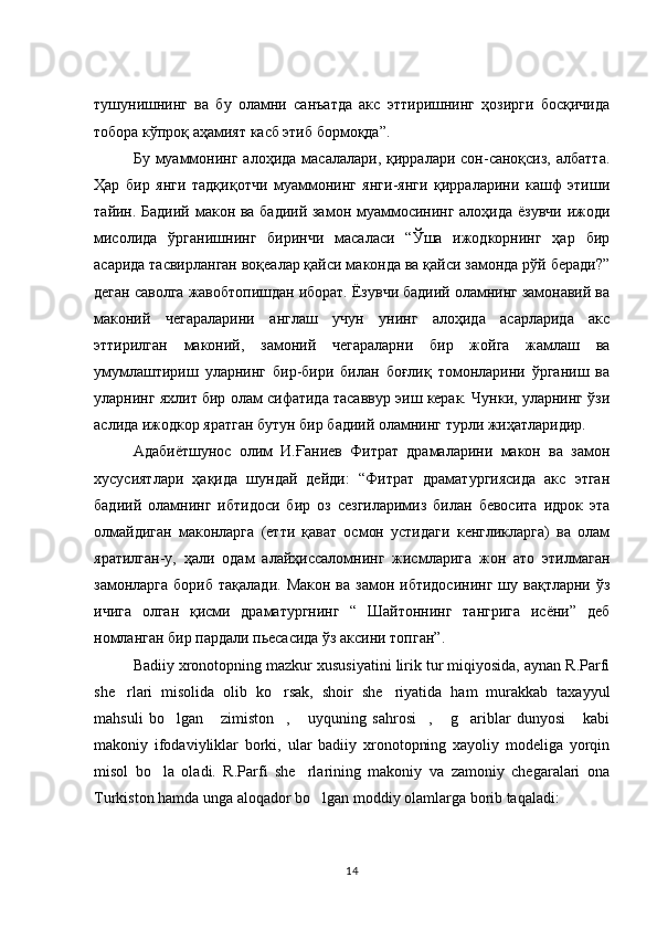 тушунишнинг   ва   бу   оламни   санъатда   акс   эттиришнинг   ҳозирги   босқичида
тобора кўпроқ аҳамият касб этиб бормоқда”. 
Бу  муаммонинг  алоҳида  масалалари,  қирралари сон-саноқсиз,  албатта.
Ҳар   бир   янги   тадқиқотчи   муаммонинг   янги-янги   қирраларини   кашф   этиши
тайин. Бадиий макон ва бадиий замон муаммосининг алоҳида ёзувчи ижоди
мисолида   ўрганишнинг   биринчи   масаласи   “Ўша   ижодкорнинг   ҳар   бир
асарида тасвирланган воқеалар қайси маконда ва қайси замонда рўй беради?”
деган саволга жавобтопишдан иборат. Ёзувчи бадиий оламнинг замонавий ва
маконий   чегараларини   англаш   учун   унинг   алоҳида   асарларида   акс
эттирилган   маконий,   замоний   чегараларни   бир   жойга   жамлаш   ва
умумлаштириш   уларнинг   бир-бири   билан   боғлиқ   томонларини   ўрганиш   ва
уларнинг яхлит бир олам сифатида тасаввур эиш керак. Чунки, уларнинг ўзи
аслида ижодкор яратган бутун бир бадиий оламнинг турли жиҳатларидир. 
Адабиётшунос   олим   И.Ғаниев   Фитрат   драмаларини   макон   ва   замон
хусусиятлари   ҳақида   шундай   дейди:   “Фитрат   драматургиясида   акс   этган
бадиий   оламнинг   ибтидоси   бир   оз   сезгиларимиз   билан   бевосита   идрок   эта
олмайдиган   маконларга   (етти   қават   осмон   устидаги   кенгликларга)   ва   олам
яратилган-у,   ҳали   одам   алайҳиссаломнинг   жисмларига   жон   ато   этилмаган
замонларга  бориб  тақалади.  Макон  ва  замон ибтидосининг   шу  вақтларни  ўз
ичига   олган   қисми   драматургнинг   “   Шайтоннинг   тангрига   исёни”   деб
номланган бир пардали пьесасида ўз аксини топган”. 
Badiiy xronotopning mazkur xususiyatini lirik tur miqiyosida, aynan R.Parfi
she rlari   misolida   olib   ko rsak,   shoir   she riyatida   ham   murakkab   taxayyul  
mahsuli   bo lgan   zimiston ,   uyquning   sahrosi ,   g ariblar   dunyosi   kabi	
       
makoniy   ifodaviyliklar   borki,   ular   badiiy   xronotopning   xayoliy   modeliga   yorqin
misol   bo la   oladi.   R.Parfi   she rlarining   makoniy   va   zamoniy   chegaralari   ona	
 
Turkiston hamda unga aloqador bo lgan moddiy olamlarga borib taqaladi: 	

14 
