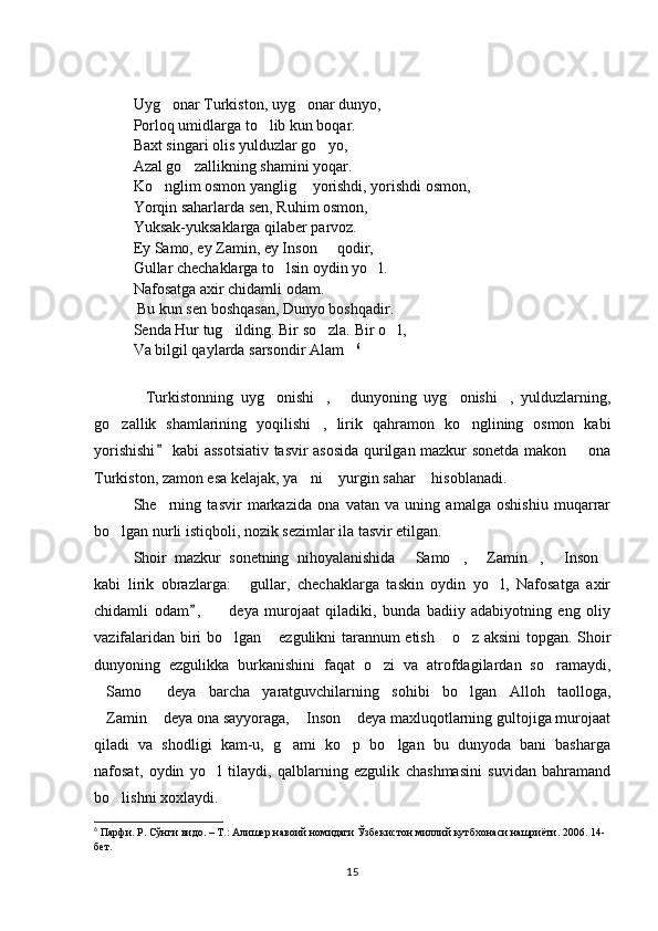 Uyg onar Turkiston, uyg onar dunyo,  
Porloq umidlarga to lib kun boqar. 	

Baxt singari olis yulduzlar go yo,	

Azal go zallikning shamini yoqar. 	

Ko nglim osmon yanglig  yorishdi, yorishdi osmon, 	
 
Yorqin saharlarda sen, Ruhim osmon, 
Yuksak-yuksaklarga qilaber parvoz. 
Ey Samo, ey Zamin, ey Inson   qodir, 	

Gullar chechaklarga to lsin oydin yo l. 	
 
Nafosatga axir chidamli odam. 
  Bu kun sen boshqasan, Dunyo boshqadir. 
Senda Hur tug ilding. Bir so zla. 	
  Bir o l,	
Va bilgil qaylarda sarsondir Alam	
 6
Turkistonning   uyg onishi ,   dunyoning   uyg onishi ,   yulduzlarning,	
     
go zallik   shamlarining   yoqilishi ,   lirik   qahramon   ko nglining   osmon   kabi	
  
yorishishi  kabi assotsiativ tasvir asosida qurilgan mazkur sonetda makon   ona	
	
Turkiston, zamon esa kelajak, ya ni  yurgin sahar  hisoblanadi. 	
  
She rning   tasvir   markazida   ona   vatan   va   uning   amalga   oshishiu   muqarrar	

bo lgan nurli istiqboli, nozik sezimlar ila tasvir etilgan. 	

Shoir   mazkur   sonetning   nihoyalanishida   Samo ,   Zamin ,   Inson	
     
kabi   lirik   obrazlarga:   gullar,   chechaklarga   taskin   oydin   yo l,   Nafosatga   axir	
 
chidamli   odam ,     deya   murojaat   qiladiki,   bunda   badiiy   adabiyotning   eng   oliy	
	
vazifalaridan biri bo lgan  ezgulikni tarannum etish  o z aksini topgan. Shoir	
   
dunyoning   ezgulikka   burkanishini   faqat   o zi   va   atrofdagilardan   so ramaydi,	
 
Samo   deya   barcha   yaratguvchilarning   sohibi   bo lgan   Alloh   taolloga,	
  
Zamin  deya ona sayyoraga,  Inson  deya maxluqotlarning gultojiga murojaat
   
qiladi   va   shodligi   kam-u,   g ami   ko p   bo lgan   bu   dunyoda   bani   basharga	
  
nafosat,   oydin   yo l   tilaydi,   qalblarning   ezgulik   chashmasini   suvidan   bahramand	

bo lishni xoxlaydi. 	

6
  Парфи. Р. Сўнги видо. – Т.: Алишер навоий номидаги Ўзбекистон миллий кутбхонаси нашриёти. 2006. 14-
бет.  
15 