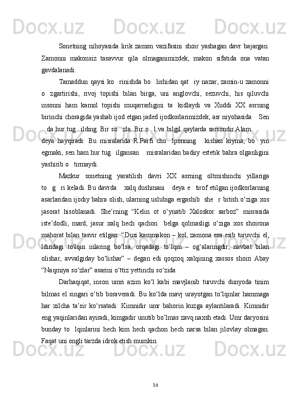 Sonetning   nihoyasida   lirik   zamon   vazifasini   shoir   yashagan   davr   bajargan.
Zamonni   makonsiz   tasavvur   qila   olmaganimizdek,   makon   sifatida   ona   vatan
gavdalanadi. 
Tamaddun   qaysi   ko rinishda   bo lishidan   qat iy   nazar,   zamin-u   zamonni  
o zgartirishi,   rivoj   topishi   bilan   birga,   uni   anglovchi,   sezuvchi,   his   qiluvchi	

insonni   ham   kamol   topishi   muqarrarligini   ta kidlaydi   va   Xuddi   XX   asrning	

birinchi choragida yashab ijod etgan jaded ijodkorlarimizdek, asr niyohasida  Sen	

da hur tug ilding. Bir so zla. Bir o l va bilgil qaylarda sarsondir Alam  	
     
deya   hayqiradi.   Bu   misralarida   R.Parfi   cho lponning   kishan   kiyma,   bo yin	
  
egmaki, sen ham hur tug ilgansan  misralaridan badiiy estetik bahra olganligini	
 
yashirib o tirmaydi. 	

Mazkur   sonetning   yaratilish   davri   XX   asrning   oltmishinchi   yillariga
to g ri keladi. Bu davrda  xalq dushmani  deya e tirof etilgan ijodkorlarning	
    
asarlaridan ijodiy bahra olish, ularning uslubiga ergashib   she r bitish о‘ziga xos	

jasorat   hisoblanadi.   She’rning   “Kelin   ot   о‘ynatib   Xaloskor   sarboz”   misrasida
iste’dodli,   mard,   jasur   xalq   hech   qachon     belga   qolmasligi   о‘ziga   xos   shoirona
mahorat bilan tasvir etilgan. “Dusi kammakon – kol, zamona esa esib turuvchi el,
ldindagi   to\lqin   inlaring   bо‘lsa,   orqadagi   tо‘lqin   –   og‘alaringdir,   navbat   bilan
olishar,   avvalgiday   bо‘lishar”   –   degan   edi   qoqzoq   xalqining   xassos   shoiri   Abay
“Naqmiya sо‘zlar” asarini о‘ttiz yettinchi sо‘zida 
Darhaqiqat,   inson   umri   azim   kо‘l   kabi   mavjlanib   turuvchi   dunyoda   tinim
bilmas  el  singari   о‘tib  boraveradi.  Bu  kо‘lda  mavj  urayotgan  tо‘lqinlar  hammaga
har   xilcha   ta’sir   kо‘rsatadi:   Kimnidir   umr   bahorin   kuzga   aylantilaradi.   Kimnidir
eng yaqinlaridan ayiradi, kimgadir unutib bo’lmas zavq naxsh etadi. Umr daryosini
bunday   to lqinlarini   hech   kim   hech   qachon   hech   narsa   bilan   jilovlay   olmagan.	

Faqat uni ongli tarzda idrok etish mumkin. 
16 