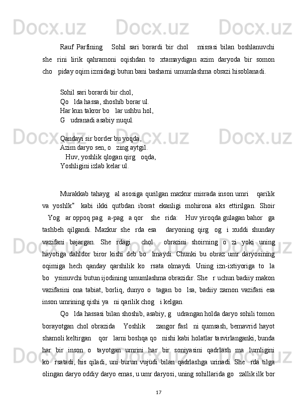Rauf   Parfining   Sohil   sari   borardi   bir   chol   misrasi   bilan   boshlanuvchi 
she rini   lirik   qahramoni   oqishdan   to xtamaydigan   azim   daryoda   bir   somon	
 
cho piday oqim izmidagi butun bani basharni umumlashma obrazi hisoblanadi. 

Sohil sari borardi bir chol,  
Qo lda hassa, shoshib borar ul. 	

Har kun takror bo lar ushbu hol, 	

G udranadi asabiy nuqul. 	

Qandayi sir border bu yoqda, 
Azim daryo sen, o zing aytgil. 	

Huv, yoshlik qlogan qirg oqda, 	
 
Yoshligini izlab kelar ul. 
Murakkab tahayg al asosiga qurilgan mazkur misrada inson umri  qarilik	
 
va   yoshlk   kabi   ikki   qutbdan   iborat   ekanligi   mohirona   aks   ettirilgan.   Shoir	

Yog ar oppoq pag a-pag a qor  she rida:  Huv yiroqda gulagan bahor ga	
       
tashbeh   qilgandi.   Mazkur   she rda   esa   daryoning   qirg og i   xuddi   shunday	
   
vazifani   bajargan.   She rdagi   chol   obrazini   shoirning   o zi   yoki   uning	
   
hayotiga   dahldor   biror   kishi   deb   bo lmaydi.   Chunki   bu   obraz   umr   daryosining	

oqimiga   hech   qanday   qarshilik   ko rsata   olmaydi.   Uning   izn-ixtiyoriga   to la
 
bo ysinuvchi butun ijodining umumlashma obrazidir. She r uchun badiiy makon	
 
vazifasini   ona   tabiat,   borliq,   dunyo   o tagan   bo lsa,   badiiy   zamon   vazifasi   esa	
 
inson umrining qishi ya ni qarilik chog i kelgan. 	
 
Qo lda hassasi bilan shoshib, asabiy, g udrangan holda daryo sohili tomon	
 
borayotgan   chol   obrazida   Yoshlik     zangor   fasl ni   qumsash,   bemavrid   hayot	
  
shamoli keltirgan  qor larni boshqa qo nishi kabi holatlar tasvirlanganki, bunda	
  
har   bir   inson   o tayotgan   umrini   har   bir   soniyasini   qadrlash   ma lumligini
 
ko rsatadi,   his   qiladi,   uni   burun   vujudi   bilan   qadrlashga   urinadi.   She rda   tilga	
 
olingan daryo oddiy daryo emas, u umr daryosi, uning sohillarida go zallik ilk bor	

17 