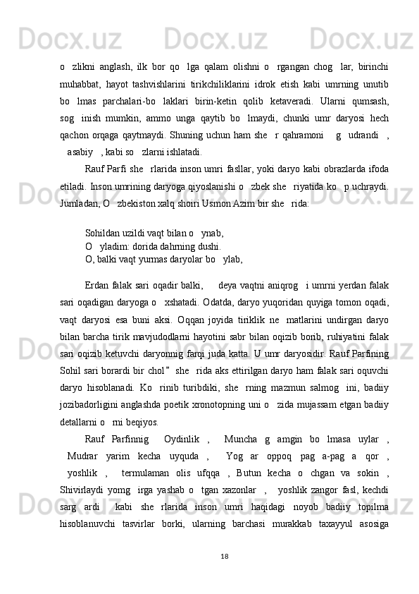o zlikni   anglash,   ilk   bor   qo lga   qalam   olishni   o rgangan   chog lar,   birinchi   
muhabbat,   hayot   tashvishlarini   tirikchiliklarini   idrok   etish   kabi   umrning   unutib
bo lmas   parchalari-bo laklari   birin-ketin   qolib   ketaveradi.   Ularni   qumsash,
 
sog inish   mumkin,   ammo   unga   qaytib   bo lmaydi,   chunki   umr   daryosi   hech
 
qachon  orqaga  qaytmaydi.  Shuning  uchun  ham  she r  qahramoni   g udrandi ,	
   
asabiy , kabi so zlarni ishlatadi. 	
  
Rauf Parfi she rlarida inson umri fasllar, yoki daryo kabi obrazlarda ifoda	

etiladi. Inson umrining daryoga qiyoslanishi o zbek she riyatida ko p uchraydi.	
  
Jumladan, O zbekiston xalq shoiri Usmon Azim bir she rida: 	
 
Sohildan uzildi vaqt bilan o ynab, 	

O yladim: dorida dahrning dushi. 	

O, balki vaqt yurmas daryolar bo ylab, 	

Erdan falak sari  oqadir  balki,   deya vaqtni aniqrog i umrni yerdan falak	
 
sari oqadigan daryoga o xshatadi. Odatda, daryo yuqoridan quyiga tomon oqadi,	

vaqt   daryosi   esa   buni   aksi.   Oqqan   joyida   tiriklik   ne matlarini   undirgan   daryo	

bilan barcha  tirik  mavjudodlarni   hayotini  sabr   bilan oqizib  borib,  ruhiyatini   falak
sari  oqizib ketuvchi  daryonnig farqi  juda katta. U umr  daryosidir. Rauf  Parfining
Sohil sari  borardi bir chol  she rida aks ettirilgan daryo ham falak sari oquvchi	
	
daryo   hisoblanadi.   Ko rinib   turibdiki,   she rning   mazmun   salmog ini,   badiiy	
  
jozibadorligini anglashda poetik xronotopning uni o zida mujassam  etgan badiiy	

detallarni o rni beqiyos. 	

Rauf   Parfinnig   Oydinlik ,   Muncha   g amgin   bo lmasa   uylar ,	
     
Mudrar   yarim   kecha   uyquda ,   Yog ar   oppoq   pag a-pag a   qor ,	
      
yoshlik ,   termulaman   olis   ufqqa ,   Butun   kecha   o chgan   va   sokin ,
     
Shivirlaydi   yomg irga   yashab   o tgan   xazonlar ,   yoshlik   zangor   fasl,   kechdi	
   
sarg ardi   kabi   she rlarida   inson   umri   haqidagi   noyob   badiiy   topilma	
  
hisoblanuvchi   tasvirlar   borki,   ularning   barchasi   murakkab   taxayyul   asosiga
18 