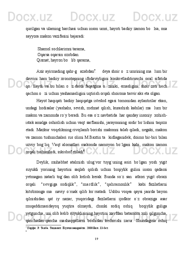 qurilgan va ularning barchasi uchun inson umri, hayoti badiiy zamon bo lsa, ona
sayyora makon vazifasini bajaradi: 
  Shamol sochlarimni tarama, 
 Oqarsa oqarsin ozobdan. 
Qismat, hayron bo lib qarama, 	

Axir ayirmading qahr-g azabdan	
 7
.    	 deya shoir o z umrining ma lum bir	 
davrini   ham   badiiy   xronotopning   ifodaviyligini   konkretlashtiruvchi   omil   sifatida
qo llaydi   va   bu   bilan   o z   dardi   faqatgina   o ziniki,   emasligini,   shoir   zoti   hech	
  
qachon o zi uchun yashamasligini uqtirish orqali shoirona tasvir aks eta olgan. 	

Hayot   haqiqati   badiiy   haqiqatga   istedod   egasi   tomonidan   aylantirilar   ekan,
undagi   hodisalar   (yashahs,   sevish,   mehnat   qilish,   kurashish   kabilar)   ma lum   bir	

makon va zamonda ro`y beradi. Bu esa o`z navbatida  har qanday insoniy  xohish-
istak amalga oshirilish uchun vaqt sarflanishi, jarayonning sodir bo`lishini taqozo
etadi. Mazkur voqelikning rivojlanib borishi  makonni talab qiladi, negaki, makon
va zamon tushunchalari rus olimi M.Baxtin ta kidlaganidek, doimo bir-biri bilan	

uzviy   bog`liq.   Vaqt   alomatlari   makonda   namoyon   bo`lgani   kabi,   makon   zamon
orqali tushuniladi, inkishof etiladi 8
. 
Deylik,   muhabbat   atalmish   ulug`vor   tuyg`uning   asiri   bo`lgan   yosh   yigit
suyukli   yorining   hayotini   saqlab   qolish   uchun   boqiylik   gulini   inson   qadami
yetmagan   xatarli   tog`dan   olib   kelish   kerak.   Bunda   so`z   san atkori   yigit   obrazi	

orqali     s e v giga   sodiqlik ,   m a r dlik ,   q a hramonlik     kabi   fazilatlarni	
     
kitobxonga   ma naviy   o`rnak   qilib   ko`rsatadi.   Ushbu   voqea   qaysi   janrda   bayon	

qilnishidan   qat iy   nazar,   yuqoridagi   fazilatlarni   ijodkor   o`z   obraziga   asar

muqaddimasidayoq   yuqtira   olmaydi,   chunki   sodiq   oshiq     boqiylik   guliga
yetguncha, uni olib kelib suyuklisining hayotini xavfdan batamom xoli qilguncha,
qanchadan-qancha   mashaqqatlarni   boshidan   kechirishi   zarur.   Shundagina   oshiq
7
  Парфи. Р. Тавба. Тошкент. Ёзувчи нашриёти. 2000 йил. 33-бет. 
8
19 