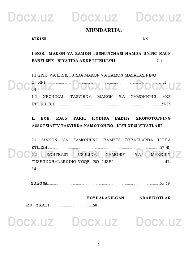 MUNDARIJA:
KIRISH ..... 3-6  
I   BOB.     MAKON   VA   ZAMON   TUSHUNCHASI   HAMDA   UNING   RAUF
PARFI SHE RIYATIDA AKS ETTIRILISHI	
 .…..... .7-11	 
1.1 EPIK  VA LIRIK TURDA MAKON VA ZAMON MASALASINING
O RNI.	
 ............................................................................................................... 12-
24
1.2   XRONIKAL   TASVIRDA   MAKON   VA   ZAMONNING   AKS
ETTIRILISHI......... ........................................................................... .......... ..... ..25-36
II   BOB.   RAUF   PARFI   IJODIDA   BADIIY   XRONOTOPNING
ASSOTSIATIV TASVIRDA NAMOYON BO LISH XUSUSIYATLARI	

2.1   MAKON   VA   ZAMONNING   RAMZIY   OBRAZLARDA   IFODA
ETILISHI...........................................................................................................37-41
2.2   KONTRAST   USULIDA   ZAMONIY   VA   MAKONIY
TUSHUNCHALARNING   VOQE     BO LISHI..................................................42-	

54
    XULOSA ............................................................................................................55-59
        FOYDALANILGAN   ADABIYOTLAR
RO YXATI	
 ..........................................60 
2 