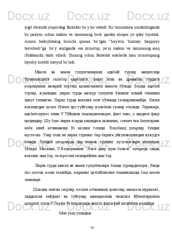 yigit obrazida yuqoridagi fazilatlar bo`y ko`rsatadi. Bir tomonlama yondashilganda
bu   jarayon   uchun   makon   va   zamonning   hech   qanday   aloqasi   yo`qday   tuyuladi.
Ammo   badiiylikning   birinchi   qonuni   bo`lgan   h a yotni   buzmay,   haqqoniy
tasvirlash g a   bo`y   sinilganda   esa   xronotop,   ya’ni   makon   va   zamonning   aniq	

ifodalanishi   talab   etiladi.   Shuning   uchun   fantastik   asarlarda   ham   xronotopning
hayoliy modeli mavjud bo`ladi. 
Макон   ва   замон   тушунчаларини   адабий   турлар   миқиёсида
ўрганилишига   эътибор   қаратилса,   фақат   эпик   ва   драматик   турдаги
асарларнинг   назарий   тафтиш   қилинганлиги   намоён   бўлади.   Бошқа   адабий
турлар,   жумладан   ,лирик   турда   мазкур   тушунча   ўзининг   илмий   ечимини
ҳануз   топмаган.   Лирик   турда   воқелик   кенг   кўламда   тасвирланмайди.   Лекин
воқеликдан   ҳосил  бўлган   ҳис-туйғулар   жозибали  тасвир   этилади.   Лирикада,
адабиётшунос олим У.Тўйшиев таъкидлаганидек, факт эмас, у ҳақдаги фикр
муҳимдир. Шу боис лирик асарда кишидаги хазинлик, соғинч ёки бахтиёрлик
каби   оний   кечинмалар   ўз   аксини   топади.   Воқебанд   шеърлар   бундан
мустасно. Улар эпик ва лирик турнинг бир-бирига уйғунлашувидан вужудга
келади.   Бундай   шеърларда   ҳар   иккала   турнинг   хусусиятлари   муштарак
бўлади.   Масалан,   Э.Воҳидовнинг   “Янги   давр   шум   боласи”   шеърида   сиқиқ
воқелик ҳам бор, экспрессив тасвирийлик ҳам бор. 
Лирик турда макон ва замон тушунчалари бошқа турлардагидек, ўзида
хос  поэтик  юкни  ташийди,   асарнинг  ҳаётийлигини   таъминлашда  бош  мезон
саналади.
        Шаклан синган сатрлар, кескин кечинмали ҳолатлар, маъноси мураккаб,
зиддиятли   кайфият   ва   туйғулар   манзарасини   чизишга   йўналтирилган
шеърият эгаси Р.Парфи ўз асарларида вақтга фалсафий моҳиятни юклайди: 
                         Мен узоқ ухладим. 
20 
