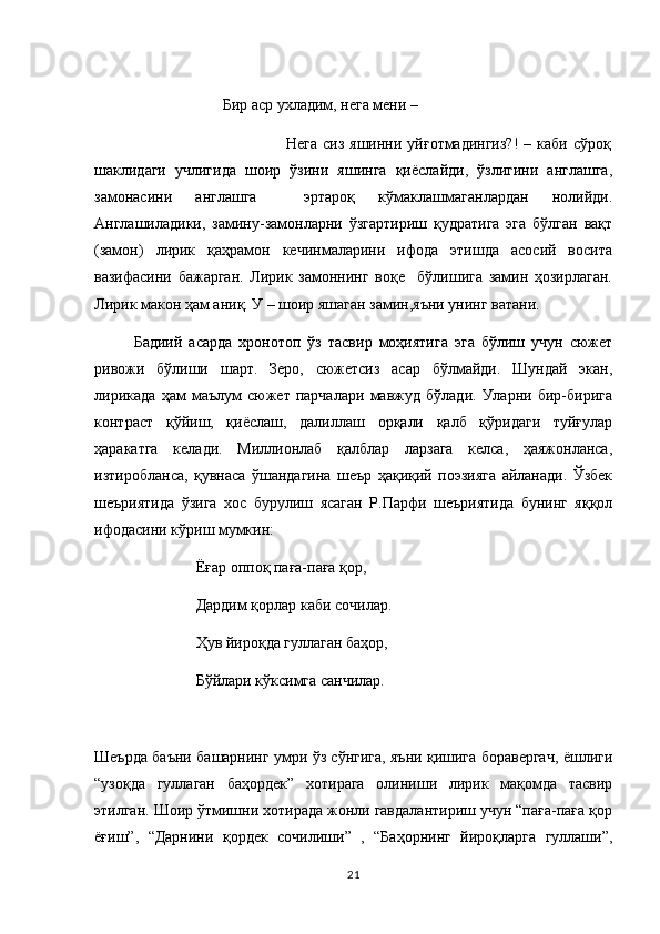                                  Бир аср ухладим, нега мени – 
                                                                     Нега   сиз  яшинни  уйғотмадингиз?!  –  каби  сўроқ
шаклидаги   учлигида   шоир   ўзини   яшинга   қиёслайди,   ўзлигини   англашга,
замонасини   англашга     эртароқ   кўмаклашмаганлардан   нолийди.
Англашиладики,   замину-замонларни   ўзгартириш   қудратига   эга   бўлган   вақт
(замон)   лирик   қаҳрамон   кечинмаларини   ифода   этишда   асосий   восита
вазифасини   бажарган.   Лирик   замоннинг   воқе     бўлишига   замин   ҳозирлаган.
Лирик макон ҳам аниқ. У – шоир яшаган замин,яъни унинг ватани. 
Бадиий   асарда   хронотоп   ўз   тасвир   моҳиятига   эга   бўлиш   учун   сюжет
ривожи   бўлиши   шарт.   Зеро,   сюжетсиз   асар   бўлмайди.   Шундай   экан,
лирикада   ҳам   маълум   сюжет   парчалари   мавжуд   бўлади.   Уларни   бир-бирига
контраст   қўйиш,   қиёслаш,   далиллаш   орқали   қалб   қўридаги   туйғулар
ҳаракатга   келади.   Миллионлаб   қалблар   ларзага   келса,   ҳаяжонланса,
изтиробланса,   қувнаса   ўшандагина   шеър   ҳақиқий   поэзияга   айланади.   Ўзбек
шеъриятида   ўзига   хос   бурулиш   ясаган   Р.Парфи   шеъриятида   бунинг   яққол
ифодасини кўриш мумкин: 
                Ёғар оппоқ паға-паға қор,
                Дардим қорлар каби сочилар. 
                Ҳув йироқда гуллаган баҳор, 
                Бўйлари кўксимга санчилар. 
Шеърда баъни башарнинг умри ўз сўнгига, яъни қишига боравергач, ёшлиги
“узоқда   гуллаган   баҳордек”   хотирага   олиниши   лирик   мақомда   тасвир
этилган. Шоир ўтмишни хотирада жонли гавдалантириш учун “паға-паға қор
ёғиш”,   “Дарнини   қордек   сочилиши”   ,   “Баҳорнинг   йироқларга   гуллаши”,
21 