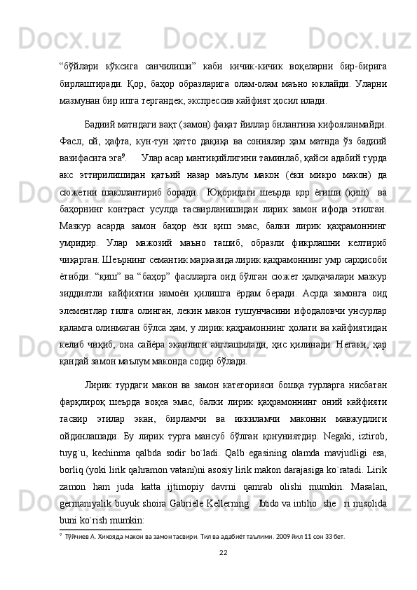 “бўйлари   кўксига   санчилиши”   каби   кичик-кичик   воқеларни   бир-бирига
бирлаштиради.   Қор,   баҳор   образларига   олам-олам   маъно   юклайди.   Уларни
мазмунан бир ипга тергандек, экспрессив кайфият ҳосил илади. 
Бадиий матндаги вақт (замон) фақат йиллар билангина кифояланмайди.
Фасл,   ой,   ҳафта,   кун-тун   ҳатто   дақиқа   ва   сониялар   ҳам   матнда   ўз   бадиий
вазифасига эга 9
.     Улар асар мантиқийлигини таминлаб, қайси адабий турда
акс   эттирилишидан   қатъий   назар   маълум   макон   (ёки   микро   макон)   да
сюжетни   шакллантириб   боради.     Юқоридаги   шеърда   қор   ёғиши   (қиш)     ва
баҳорнинг   контраст   усулда   тасвирланишидан   лирик   замон   ифода   этилган.
Мазкур   асарда   замон   баҳор   ёки   қиш   эмас,   балки   лирик   қаҳрамоннинг
умридир.   Улар   мажозий   маъно   ташиб,   образли   фикрлашни   келтириб
чиқарган. Шеърнинг семантик марказида лирик қаҳрамоннинг умр сарҳисоби
ётибди.   “қиш”   ва   “баҳор”   фаслларга   оид   бўлган   сюжет   ҳалқачалари   мазкур
зиддиятли   кайфиятни   намоён   қилишга   ёрдам   беради.   Асрда   замонга   оид
элементлар   тилга   олинган,   лекин   макон   тушунчасини   ифодаловчи   унсурлар
қаламга олинмаган бўлса ҳам, у лирик қаҳрамоннинг ҳолати ва кайфиятидан
келиб   чиқиб,   она   сайёра   эканлиги   англашилади,   ҳис   қилинади.   Негаки,   ҳар
қандай замон маълум маконда содир бўлади. 
Лирик   турдаги   макон   ва   замон   категорияси   бошқа   турларга   нисбатан
фарқлироқ   шеърда   воқеа   эмас,   балки   лирик   қаҳрамоннинг   оний   кайфияти
тасвир   этилар   экан,   бирламчи   ва   иккиламчи   маконни   мавжудлиги
ойдинлашади.   Бу   лирик   турга   мансуб   бўлган   қонуниятдир.   Negaki,   iztirob,
tuyg`u,   kechinma   qalbda   sodir   bo`ladi.   Qalb   egasining   olamda   mavjudligi   esa,
borliq (yoki lirik qahramon vatani)ni asosiy lirik makon darajasiga ko`ratadi. Lirik
zamon   ham   juda   katta   ijtimopiy   davrni   qamrab   olishi   mumkin.   Masalan,
germaniyalik buyuk shoira Gabriele Kellerning  Ibtido va intiho  she ri misolida  
buni ko`rish mumkin:
9
  Тўйчиев А. Хикояда макон ва замон тасвири. Тил ва адабиёт таълими. 2009 йил 11 сон 33 бет.
22 