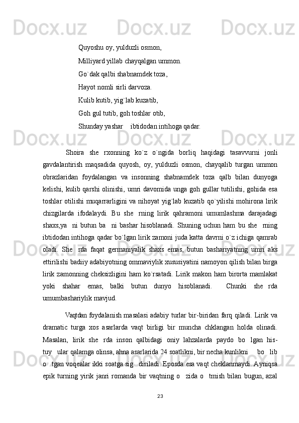 Quyoshu oy, yulduzli osmon, 
Milliyard yillab chayqalgan ummon.
Go`dak qalbi shabnamdek toza, 
Hayot nomli sirli darvoza.
Kulib kutib, yig`lab kuzatib, 
Goh gul tutib, goh toshlar otib,
Shunday yashar  ibtidodan intihoga qadar.
  Shoira   she rxonning   ko`z   o`ngida   borliq   haqidagi   tasavvurni   jonli	

gavdalantirish   maqsadida   quyosh,   oy,   yulduzli   osmon,   chayqalib   turgan   ummon
obrazlaridan   foydalangan   va   insonning   shabnamdek   toza   qalb   bilan   dunyoga
kelishi, kulib qarshi  olinishi, umri davomida unga goh gullar tutilishi, gohida esa
toshlar otilishi muqarrarligini va nihoyat yig`lab kuzatib qo`yilishi  mohirona lirik
chizgilarda   ifodalaydi.   Bu   she rning   lirik   qahramoni   umumlashma   darajadagi	

shaxs,ya ni   butun   ba ni   bashar   hisoblanadi.   Shuning   uchun   ham   bu   she rning	
  
ibtidodan intihoga qadar bo`lgan lirik zamoni juda katta davrni o`z ichiga qamrab
oladi.   She rda   faqat   germaniyalik   shaxs   emas,   butun   bashariyatning   umri   aks	

ettirilishi badiiy adabiyotning ommaviylik xususiyatini namoyon qilish bilan birga
lirik zamonning cheksizligini  ham  ko`rsatadi.  Lirik makon ham  birorta mamlakat
yoki   shahar   emas,   balki   butun   dunyo   hisoblanadi.     Chunki   she rda	

umumbashariylik mavjud. 
Vaqtdan foydalanish masalasi adabiy turlar bir-biridan farq qiladi. Lirik va	

dramatic   turga   xos   asarlarda   vaqt   birligi   bir   muncha   chklangan   holda   olinadi.
Masalan,   lirik   she rda   inson   qalbidagi   oniy   lahzalarda   paydo   bo lgan   his-	
 
tuy ular qalamga olinsa, ahna asarlarida 24 soatlikni, bir necha kunlikni   bo lib	
  
o tgan voqealar ikki soatga sig diriladi. Eposda esa vaqt cheklanmaydi. Ayniqsa	
 
epik   turning   yirik   janri   romanda   bir   vaqtning   o zida   o tmish   bilan   bugun,   azal	
 
23 