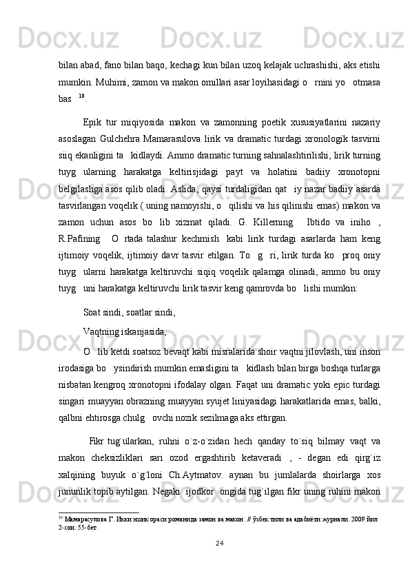bilan abad, fano bilan baqo, kechagi kun bilan uzoq kelajak uchrashishi, aks etishi
mumkin. Muhimi, zamon va makon omillari asar loyihasidagi o rnini yo otmasa 
bas	
 10
. 
Epik   tur   miqiyosida   makon   va   zamonning   poetik   xususiyatlarini   nazariy
asoslagan   Gulchehra   Mamarasulova   lirik   va   dramatic   turdagi   xronologik   tasvirni
siiq ekanligini ta kidlaydi. Ammo dramatic turning sahnalashtirilishi, lirik turning	

tuyg ularning   harakatga   keltirisjidagi   payt   va   holatini   badiiy   xronotopni	

belgilashga asos qilib oladi. Aslida, qaysi turdaligidan qat iy nazar badiiy asarda	

tasvirlangan voqelik ( uning namoyishi, o qilishi va his qilinishi emas) makon va	

zamon   uchun   asos   bo lib   xizmat   qiladi.   G.   Killerning   Ibtido   va   iniho ,	
  
R.Pafining   O rtada   talashur   kechmish   kabi   lirik   turdagi   asarlarda   ham   keng	
  
ijtimoiy   voqelik,   ijtimoiy   davr   tasvir   etilgan.   To g ri,   lirik   turda   ko proq   oniy	
  
tuyg ularni   harakatga   keltiruvchi   siqiq   voqelik   qalamga   olinadi,   ammo   bu   oniy	

tuyg uni harakatga keltiruvchi lirik tasvir keng qamrovda bo lishi mumkin: 
 
Soat sindi, soatlar sindi, 
Vaqtning iskanjasida, 
O lib ketdi soatsoz bevaqt kabi misralarida shoir vaqtni jilovlash, uni inson	

irodasiga bo ysindirish mumkin emasligini ta kidlash bilan birga boshqa turlarga	
 
nisbatan kengroq xronotopni ifodalay olgan. Faqat  uni dramatic yoki epic turdagi
singari muayyan obrazning muayyan syujet liniyasidagi harakatlarida emas, balki,
qalbni ehtirosga chulg ovchi nozik sezilmaga aks ettirgan.   	

Fikr  tug`ularkan,   ruhni   o`z-o`zidan   hech   qanday   to`siq   bilmay   vaqt   va	

makon   cheksizliklari   sari   ozod   ergashtirib   ketaveradi ,   -   degan   edi   qirg`iz	

xalqining   buyuk   o`g`loni   Ch.Aytmatov.   aynan   bu   jumlalarda   shoirlarga   xos
jununlik topib aytilgan. Negaki  ijodkor  ongida tug`ilgan fikr uning ruhini makon
10
 Мамарасулова Г. Икки эшик ораси романида замон ва макон. //  ўзбек тили ва адабиёти журнали. 2009 йил 
2-сон. 55-бет. 
24 