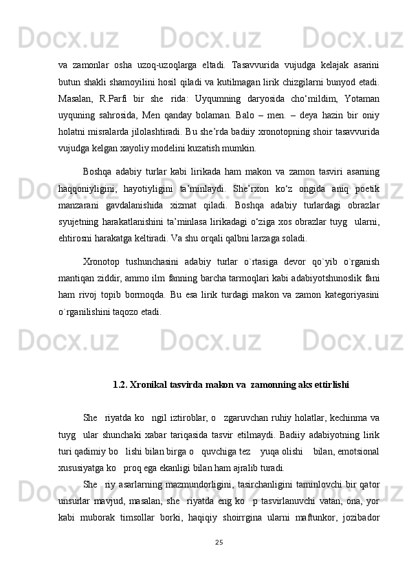va   zamonlar   osha   uzoq-uzoqlarga   eltadi.   Tasavvurida   vujudga   kelajak   asarini
butun shakli shamoyilini hosil qiladi va kutilmagan lirik chizgilarni bunyod etadi.
Masalan,   R.Parfi   bir   she rida:   Uyqumning   daryosida   chо‘mildim,   Yotaman
uyquning   sahrosida,   Men   qanday   bolaman.   Balo   –   men.   –   deya   hazin   bir   oniy
holatni misralarda jilolashtiradi. Bu she’rda badiiy xronotopning shoir tasavvurida
vujudga kelgan xayoliy modelini kuzatish mumkin.  
Boshqa   adabiy   turlar   kabi   lirikada   ham   makon   va   zamon   tasviri   asarning
haqqoniyligini,   hayotiyligini   ta’minlaydi.   She’rxon   kо‘z   ongida   aniq   poetik
manzarani   gavdalanishida   xizmat   qiladi.   Boshqa   adabiy   turlardagi   obrazlar
syujetning   harakatlanishini   ta’minlasa   lirikadagi   о‘ziga   xos   obrazlar   tuyg ularni,	

ehtirosni harakatga keltiradi. Va shu orqali qalbni larzaga soladi. 
Xronotop   tushunchasini   adabiy   turlar   o`rtasiga   devor   qo`yib   o`rganish
mantiqan ziddir, ammo ilm fanning barcha tarmoqlari kabi adabiyotshunoslik fani
ham   rivoj   topib   bormoqda.   Bu   esa   lirik   turdagi   makon   va   zamon   kategoriyasini
o`rganilishini taqozo etadi.     
1.2. Xronikal tasvirda makon va  zamonning aks ettirlishi
She riyatda ko ngil iztiroblar, o zgaruvchan ruhiy holatlar, kechinma va	
  
tuyg ular   shunchaki   xabar   tariqasida   tasvir   etilmaydi.   Badiiy   adabiyotning   lirik	

turi qadimiy bo lishi bilan birga o quvchiga tez  yuqa olishi  bilan, emotsional	
   
xususiyatga ko proq ega ekanligi bilan ham ajralib turadi. 

She riy   asarlarning   mazmundorligini,   tasirchanligini   taminlovchi   bir   qator	

unsurlar   mavjud,   masalan,   she riyatda   eng   ko p   tasvirlanuvchi   vatan,   ona,   yor	
 
kabi   muborak   timsollar   borki,   haqiqiy   shoirrgina   ularni   maftunkor,   jozibador
25 