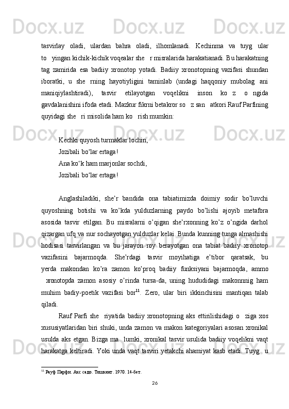 tasvirlay   oladi,   ulardan   bahra   oladi,   ilhomlanadi.   Kechinma   va   tuyg ular
to yingan kichik-kichik voqealar she r misralarida harakatianadi. Bu harakatning	
 
tag   zamirida   esa   badiiy   xronotop   yotadi.   Badiiy   xronotopning   vazifasi   shundan
iboratki,   u   she rning   hayotiyligini   taminlab   (undagi   haqqoniy   mubolag ani	
 
maniqiylashtiradi),   tasvir   etilayotgan   voqelikni   inson   ko z   o ngida	
 
gavdalanishini ifoda etadi. Mazkur fikrni betakror so z san atkori Rauf Parfining	
 
quyidagi she ri misolida ham ko rish mumkin: 	
 
Kechki quyosh turmaklar lochin, 
Jozibali b о ‘lar ertaga!
Ana k о ‘k ham marjonlar sochdi, 
Jozibali b о ‘lar ertaga! 
  
Anglashiladiki,   she’r   bandida   ona   tabiatimizda   doimiy   sodir   bo’luvchi
quyoshning   botishi   va   ko’kda   yulduzlarning   paydo   bo’lishi   ajoyib   metafora
asosida   tasvir   etilgan.   Bu   misralarni   o’qigan   she’rxonning   ko’z   o’ngida   darhol
qizargan ufq va nur sochayotgan yulduzlar kelai. Bunda kunning tunga almashishi
hodisasi   tasvirlangan   va   bu   jarayon   roy   berayotgan   ona   tabiat   badiiy   xronotop
vazifasini   bajarmoqda.   She’rdagi   tasvir   moyihatiga   e’tibor   qaratsak,   bu
yerda   makondan   ko’ra   zamon   ko’proq   badiiy   funksiyani   bajarmoqda,   ammo
xronotopda   zamon   asosiy   o’rinda   tursa-da,   uning   hududidagi   makonnnig   ham	

muhim   badiy-poetik   vazifasi   bor 11
.   Zero,   ular   biri   ikkinchisini   mantiqan   talab
qiladi. 
Rauf   Parfi   she riyatida   badiiy  xronotopning  aks   ettirilishidagi   o ziga  xos	
 
xususiyatlaridan   biri   shuki,  unda   zamon  va  makon  kategoriyalari   asosan   xronikal
usulda   aks   etgan.   Bizga   ma lumki,   xronikal   tasvir   usulida   badiiy   voqelikni   vaqt	

harakatga keltiradi. Yoki unda vaqt tasviri yetakchi ahamiyat kasb etadi. Tuyg u	

11
 Рауф Парфи. Акс садо. Тошкент. 1970. 14-бет. 
26 