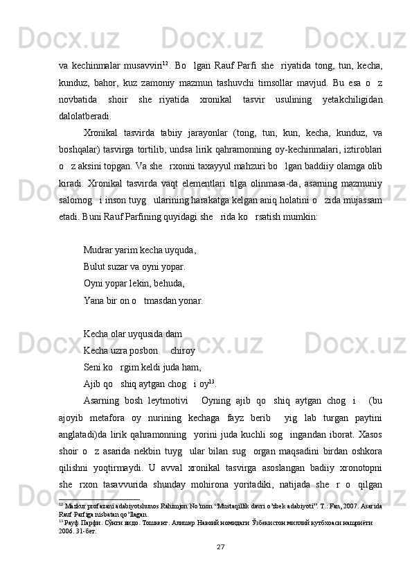 va   kechinmalar   musavviri 12
.   Bo lgan   Rauf   Parfi   she riyatida   tong,   tun,   kecha, 
kunduz,   bahor,   kuz   zamoniy   mazmun   tashuvchi   timsollar   mavjud.   Bu   esa   o z	

novbatida   shoir   she riyatida   xronikal   tasvir   usulining   yetakchiligidan	

dalolatberadi. 
Xronikal   tasvirda   tabiiy   jarayonlar   (tong,   tun,   kun,   kecha,   kunduz,   va
boshqalar)   tasvirga   tortilib,   undsa   lirik   qahramonning   oy-kechinmalari,   iztiroblari
o z aksini topgan. Va she rxonni taxayyul mahzuri bo lgan baddiiy olamga olib	
  
kiradi.   Xronikal   tasvirda   vaqt   elementlari   tilga   olinmasa-da,   asarning   mazmuniy
salomog i inson tuyg ularining harakatga kelgan aniq holatini o zida mujassam	
  
etadi. Buni Rauf Parfining quyidagi she rida ko rsatish mumkin: 	
 
Mudrar yarim kecha uyquda, 
Bulut suzar va oyni yopar. 
Oyni yopar lekin, behuda, 
Yana bir on o tmasdan yonar. 	

Kecha olar uyqusida dam 
Kecha uzra posbon   chiroy	
 
Seni ko rgim keldi juda ham, 	

Ajib qo shiq aytgan chog i oy
  13
. 
Asarning   bosh   leytmotivi   Oyning   ajib   qo shiq   aytgan   chog i   (bu	
   
ajoyib   metafora   oy   nurining   kechaga   fayz   berib     yig lab   turgan   paytini	

anglatadi)da   lirik   qahramonning     yorini   juda   kuchli   sog ingandan   iborat.   Xasos	

shoir   o z   asarida   nekbin   tuyg ular   bilan   sug organ   maqsadini   birdan   oshkora	
  
qilishni   yoqtirmaydi.   U   avval   xronikal   tasvirga   asoslangan   badiiy   xronotopni
she rxon   tasavvurida   shunday   mohirona   yoritadiki,   natijada   she r   o qilgan	
  
12
 Mazkur profazani adabiyotshunos Rahimjon No’mon “Mustaqillik davri o’zbek adabiyoti”. T.: Fan, 2007. Asarida
Rauf Parfiga nisbatan qo’llagan. 
13
  Рауф Парфи. Сўнги видо. Тошкент. Алишер Навоий номидаги Ўзбекистон миллий кутбхоаси нашриёти 
2006. 31-бет.
27 