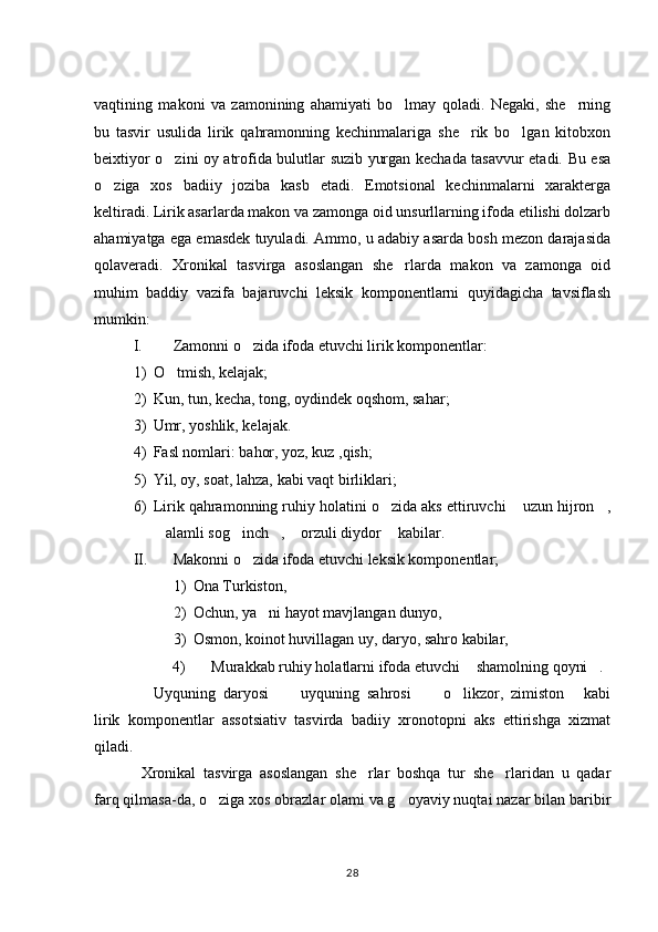 vaqtining   makoni   va   zamonining   ahamiyati   bo lmay   qoladi.   Negaki,   she rning 
bu   tasvir   usulida   lirik   qahramonning   kechinmalariga   she rik   bo lgan   kitobxon	
 
beixtiyor o zini oy atrofida bulutlar suzib yurgan kechada tasavvur etadi. Bu esa	

o ziga   xos   badiiy   joziba   kasb   etadi.   Emotsional   kechinmalarni   xarakterga	

keltiradi. Lirik asarlarda makon va zamonga oid unsurllarning ifoda etilishi dolzarb
ahamiyatga ega emasdek tuyuladi. Ammo, u adabiy asarda bosh mezon darajasida
qolaveradi.   Xronikal   tasvirga   asoslangan   she rlarda   makon   va   zamonga   oid	

muhim   baddiy   vazifa   bajaruvchi   leksik   komponentlarni   quyidagicha   tavsiflash
mumkin: 
I. Zamonni o zida ifoda etuvchi lirik komponentlar:	

1) O tmish, kelajak; 	

2) Kun, tun, kecha, tong, oydindek oqshom, sahar; 
3) Umr, yoshlik, kelajak.
4) Fasl nomlari: bahor, yoz, kuz ,qish; 
5) Yil, oy, soat, lahza, kabi vaqt birliklari; 
6) Lirik qahramonning ruhiy holatini o zida aks ettiruvchi  uzun hijron ,	
  
alamli sog inch ,  orzuli diydor  kabilar. 	
    
II. Makonni o zida ifoda etuvchi leksik komponentlar; 	

1) Ona Turkiston, 
2) Ochun, ya ni hayot mavjlangan dunyo, 	

3) Osmon, koinot huvillagan uy, daryo, sahro kabilar,
4) Murakkab ruhiy holatlarni ifoda etuvchi  shamolning qoyni .	
 
Uyquning   daryosi   uyquning   sahrosi   o likzor,   zimiston   kabi	
      
lirik   komponentlar   assotsiativ   tasvirda   badiiy   xronotopni   aks   ettirishga   xizmat
qiladi. 
Xronikal   tasvirga   asoslangan   she rlar   boshqa   tur   she rlaridan   u   qadar	
 
farq qilmasa-da, o ziga xos obrazlar olami va g oyaviy nuqtai nazar bilan baribir	
 
28 