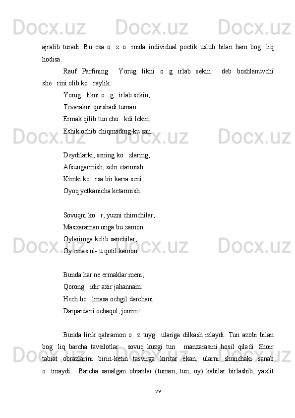 ajralib   turadi.   Bu   esa   o z   o rnida   individual   poetik   uslub   bilan   ham   bog liq  
hodisa. 
Rauf   Parfining   Yorug likni   o g irlab   sekin   deb   boshlanuvchi
    
she rini olib ko raylik.: 	
 
Yorug likni o g irlab sekin, 	
  
Tevarakni qurshadi tuman. 
Ermak qilib tun cho kdi lekin, 	

Eshik ochib chiqmading-ku san. 
Deydilarki, sening ko zlaring, 

Afsungarmish, sehr etarmish. 
Kimki ko rsa bir karra seni, 	

Oyoq yetkanicha ketarmish. 
Sovuqni ko r, yuzni chimchilar, 	

Masxaraman unga bu zamon. 
Oylarimga kelib sanchilar, 
Oy emas ul- u qotil kamon. 
Bunda har ne ermaklar meni, 
Qorong idir axir jahannam. 	

Hech bo lmasa ochgil darchani 

Darpardani ochaqol, jonim! 
Bunda   lirik   qahramon   o z   tuyg ulariga   dilkash   izlaydi.   Tun   azobi   bilan	
 
bog liq   barcha   tavsilotlar   sovuq   kuzgi   tun   manzarasini   hosil   qiladi.   Shoir	
  
tabiat   obrazlarini   birin-ketin   tasvirga   kiritar   ekan,   ularni   shunchaki   sanab
o tmaydi.     Barcha   sanalgan   obrazlar   (tuman,   tun,   oy)   kabilar   birlashib,   yaxlit	

29 