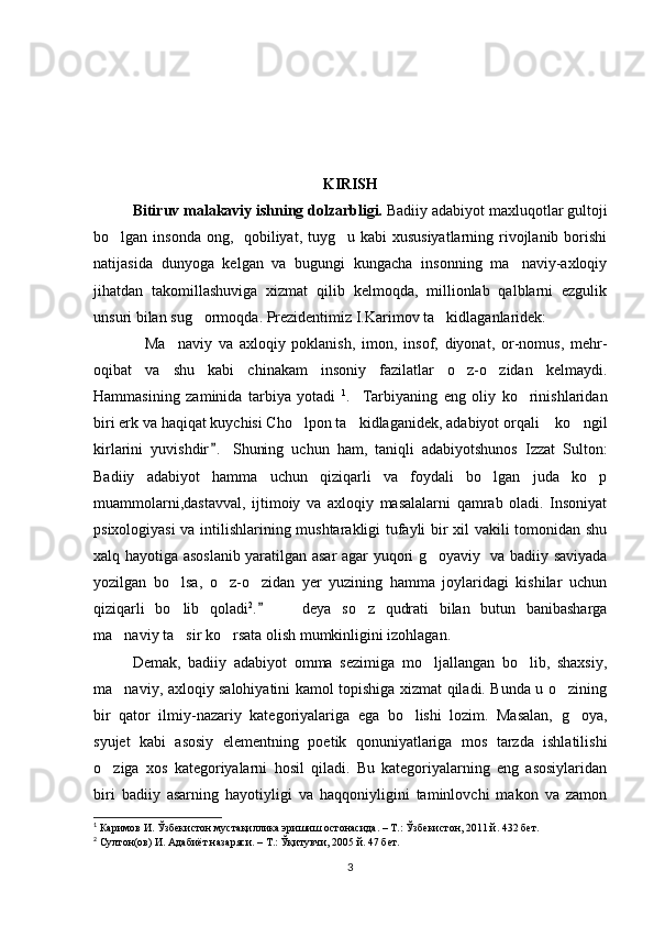 KIRISH 
Bitiruv malakaviy ishning dolzarbligi.  Badiiy adabiyot maxluqotlar gultoji
bo lgan insonda ong,   qobiliyat, tuyg u kabi  xususiyatlarning rivojlanib borishi 
natijasida   dunyoga   kelgan   va   bugungi   kungacha   insonning   ma naviy-axloqiy	

jihatdan   takomillashuviga   xizmat   qilib   kelmoqda,   millionlab   qalblarni   ezgulik
unsuri bilan sug ormoqda. Prezidentimiz I.Karimov ta kidlaganlaridek:	
 
Ma naviy   va   axloqiy   poklanish,   imon,   insof,   diyonat,   or-nomus,   mehr-	
 
oqibat   va   shu   kabi   chinakam   insoniy   fazilatlar   o z-o zidan   kelmaydi.	
 
Hammasining   zaminida   tarbiya   yotadi   1
.     Tarbiyaning   eng   oliy   ko rinishlaridan	

biri erk va haqiqat kuychisi Cho lpon ta kidlaganidek, adabiyot orqali  ko ngil	
   
kirlarini   yuvishdir .   Shuning   uchun   ham,   taniqli   adabiyotshunos   Izzat   Sulton:	

Badiiy   adabiyot   hamma   uchun   qiziqarli   va   foydali   bo lgan   juda   ko p	
 
muammolarni,dastavval,   ijtimoiy   va   axloqiy   masalalarni   qamrab   oladi.   Insoniyat
psixologiyasi va intilishlarining mushtarakligi tufayli bir xil vakili tomonidan shu
xalq hayotiga asoslanib yaratilgan asar agar yuqori g oyaviy   va badiiy saviyada	

yozilgan   bo lsa,   o z-o zidan   yer   yuzining   hamma   joylaridagi   kishilar   uchun	
  
qiziqarli   bo lib   qoladi
 2
.     deya   so z   qudrati   bilan   butun   banibasharga		 
ma naviy ta sir ko rsata olish mumkinligini izohlagan. 	
  
Demak,   badiiy   adabiyot   omma   sezimiga   mo ljallangan   bo lib,   shaxsiy,	
 
ma naviy, axloqiy salohiyatini kamol topishiga xizmat qiladi. Bunda u o zining	
 
bir   qator   ilmiy-nazariy   kategoriyalariga   ega   bo lishi   lozim.   Masalan,   g oya,	
 
syujet   kabi   asosiy   elementning   poetik   qonuniyatlariga   mos   tarzda   ishlatilishi
o ziga   xos   kategoriyalarni   hosil   qiladi.   Bu   kategoriyalarning   eng   asosiylaridan	

biri   badiiy   asarning   hayotiyligi   va   haqqoniyligini   taminlovchi   makon   va   zamon
1
  Каримов И. Ўзбекистон мустақиллика эришиш остонасида. – Т.: Ўзбекистон, 2011 й. 432 бет. 
2
  Султон(ов) И. Адабиёт назаряси. – Т.: Ўқитувчи, 2005 й. 47 бет. 
3 