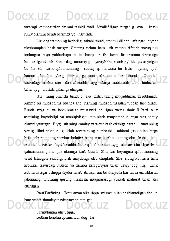 tarzdagi  kompozitsion  tizimni  tashkil  etadi.  Muallif  ilgari  surgan  g oya   inson 
ruhiy olamini ochib berishga yo naltiradi. 	

Lirik qahramoning bedorligi sababi shuki, sevimli dildor  afsungar  diydor	
 
ulashmoqdan   bosh   tortgan.   Shuning   uchun   ham   lirik   zamon   sifatida   sovuq   tun
tanlangan.   Agar   yulduzlarga   to la   charog on   iliq   kecha   lirik   zamon   darajasiga	
 
ko tarilganda edi. She rdagi umumiy g oyaviylikka, mantiqiylikka putur yetgan	
  
bo lar   edi.   Lirik   qahramonning   sovuq qa   masxara   bo lishi   oyning   qotil
    
kamon   bo lib   oylarga,   xotiralarga   sanchilishi   sababi   ham   shundan.   Xronikal	
 
tasvirdagi   mazkur   she rda   mahzunlik,   tuyg ularga   mubtalolik,   tabiat   hodisalari	
 
bilan uyg unlikda qalamga olingan. 	

She rning   birinchi   bandi   o z-o zidan   uning   muqaddimasi   hisoblanadi.	
  
Ammo   bu   muqaddima   boshqa   she rlarning   muqaddimasidan   tubdan   farq   qiladi.	

Bunda   tuyg u   va   kechinmalar   musavviri   bo lgan   xasos   shoir   R.Parfi   o z	
  
asarining   hayotiyligi   va   maniqiyligini   taminlash   maqsadida   o ziga   xos   badiiy	

olamni yaratgan. Tuyg ularning qanday xarakter kasb etishiga qarab,  tumanning	
 
yorug likni   sekin   o g irlab   tevarakning   qurshashi   tabiatni   (shu   bilan   birga	
   
lirik   qahramonning   mazkur   holatini   ham)   ermak   qilib   tunning   cho kishi   kabi	
 
xronikal tasvirdan foydalanadiki, bu orqali she rxon tuyg ular asiri bo lgan lirik	
  
qahramonning   mo jaz   olamiga   kirib   boradi.   Shundan   keyingina   qahramonning	

visol   talabgori   ekanligi   lirik   maydonga   olib   chiqiladi.   She rning   xotimasi   ham	

xronikal   tasvirdagi   makon   va   zamon   kategoriyasi   bilan   uzviy   bog liq.     Lirik	

xotimada agar oshiqqa diydor nasib etmasa, uni bu dunyoda har narsa ermaklashi,
jahonning,   umrining   qorong ilashishi   muqarararligi   yuksak   mahorat   bilan   aks	

ettirilgan. 
Rauf Parfining  Termilaman olis ufqqa  misrasi bilan boshlanadigan she ri	
  
ham xuddi shunday tasvir asosida qurilgan: 
Termulaman olis ufqqa, 
Botkan kundan qolmishdur dog lar. 	

30 