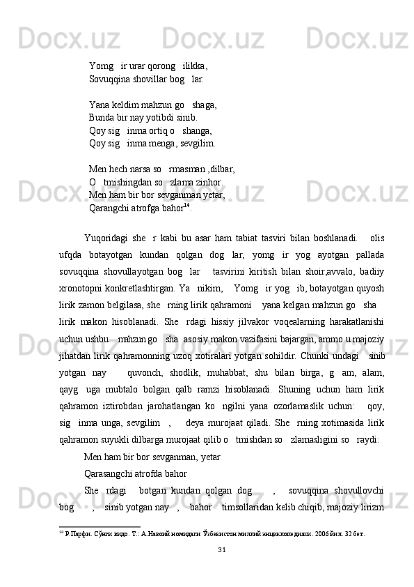 Yomg ir urar qorong ilikka,  
Sovuqqina shovillar bog lar. 	

Yana keldim mahzun go shaga, 

Bunda bir nay yotibdi sinib. 
Qoy sig inma ortiq o shanga,	
 
Qoy sig inma menga, sevgilim. 

Men hech narsa so rmasman ,dilbar, 	

O tmishingdan so zlama zinhor. 	
 
Men ham bir bor sevganman yetar, 
Qarangchi atrofga bahor 14
.
Yuqoridagi   she r   kabi   bu   asar   ham   tabiat   tasviri   bilan   boshlanadi.   olis	
 
ufqda   botayotgan   kundan   qolgan   dog lar,   yomg ir   yog ayotgan   pallada	
  
sovuqqina   shovullayotgan   bog lar   tasvirini   kiritish   bilan   shoir,avvalo,   badiiy	
 
xronotopni konkretlashtirgan. Ya nikim,  Yomg ir yog ib, botayotgan quyosh	
   
lirik zamon belgilasa, she rning lirik qahramoni  yana kelgan mahzun go sha	
   
lirik   makon   hisoblanadi.   She rdagi   hissiy   jilvakor   voqealarning   harakatlanishi	

uchun ushbu  mahzun go sha  asosiy makon vazifasini bajargan, ammo u majoziy	
  
jihatdan lirik qahramonning uzoq  xotiralari   yotgan sohildir.  Chunki   undagi   sinib	

yotgan   nay     quvonch,   shodlik,   muhabbat,   shu   bilan   birga,   g am,   alam,	
 
qayg uga   mubtalo   bolgan   qalb   ramzi   hisoblanadi.   Shuning   uchun   ham   lirik	

qahramon   iztirobdan   jarohatlangan   ko ngilni   yana   ozorlamaslik   uchun:   qoy,	
 
sig inma   unga,   sevgilim ,     deya   murojaat   qiladi.   She rning   xotimasida   lirik	
   
qahramon suyukli dilbarga murojaat qilib o tmishdan so zlamasligini so raydi: 	
  
Men ham bir bor sevganman, yetar  	

Qarasangchi atrofda bahor	

She rdagi   botgan   kundan   qolgan   dog   ,   sovuqqina   shovullovchi	
    
bog   ,  sinib yotgan nay ,  bahor  timsollaridan kelib chiqib, majoziy lirizm	
     
14
 Р.Парфи. Сўнги видо. Т.: А.Навоий номидаги Ўзбекистон миллий энциклопедияси. 2006 йил. 32 бет. 
31 