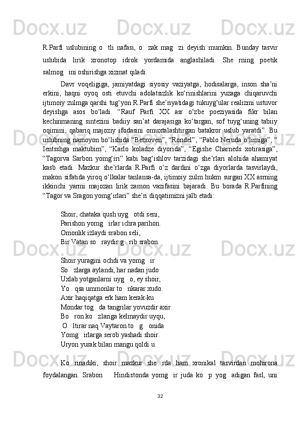 R.Parfi   uslubining   o tli   nafasi,   o zak   mag zi   deyish   mumkin.   Bunday   tasvir  
uslubida   lirik   xronotop   idrok   yordamida   anglashiladi.   She rning   poetik	

salmog ini oshirishga xizmat qiladi.  	

Davr   voqeligiga,   jamiyatdagi   siyosiy   vaziyatga,   hodisalarga,   inson   sha’ni
erkini,   haqni   oyoq   osti   etuvchi   adolatsizlik   kо‘rinishlarini   yuzaga   chiqaruvchi
ijtimoiy zulmga qarshi tug‘yon R.Parfi she’riyatidagi tukuyg‘ular realizmi ustuvor
deyishga   asos   bо‘ladi.   “Rauf   Parfi   XX   asr   о‘zbe   poeziyasida   fikr   bilan
kechinmaning   sintezini   badiiy   san’at   darajasiga   kо‘targan,   sof   tuyg‘uning   tabiiy
oqimini,   qabariq   majoziy   ifodasini   omuxtalashtirgan   batakror   uslub   yaratdi”.   Bu
uslubning namoyon bо‘lishida “Betxoven”, “Rondel”, “Pablo Neruda о‘limiga”, “
Ientsshga   maktubim”,   “Karlo   koladze   diyorida”,   “Egishe   Charneds   xotirasiga”,
“Tagorva   Sarbon   yomg‘iri”   kabi   bag‘ishlov   tarzidagi   she’rlari   alohida   ahamiyat
kasb   etadi.   Mazkur   she’rlarda   R.Parfi   о‘z   dardini   о‘zga   diyorlarda   tasvirlaydi,
makon sifatida yiroq о‘lkalar tanlansa-da, ijtimoiy zulm hukm surgan XX asrning
ikkinchi   yarmi   majozan   lirik   zamon   vazifasini   bajaradi.   Bu   borada   R.Parfining
“Tagor va Sragon yomg‘irlari” she’ri diqqatimizni jalb etadi: 
Shoir, chataka qush uyg otdi seni, 	

Parishon yomg irlar ichra parihon. 	

Omonlik izlaydi srabon seli, 
Bir Vatan so raydir g rib srabon. 	
 
Shoir yuragini ochdi va yomg ir	

So zlarga aylandi, har nadan judo	

Uxlab yotganlarni uyg o, ey shoir, 	

Yo qsa ummonlar to nkarar xudo. 	
 
Axir haqiqatga erk ham kerak-ku	

Mondar tog da tangrilar yovuzdir axir. 	

Bo ron ko zlariga kelmaydir uyqu, 	
 
 O ltirar naq Vaytaron to g onida
  
Yomg irlarga serob yashadi shoir. 	

Uryon yurak bilan mangu qoldi u. 
Ko rinadiki,   shoir   mazkur   she rda   ham   xronikal   tasvirdan   mohirona	
 
foydalangan.   Srabon     Hindistonda   yomg ir   juda   ko p   yog adigan   fasl,   uni	
   
32 
