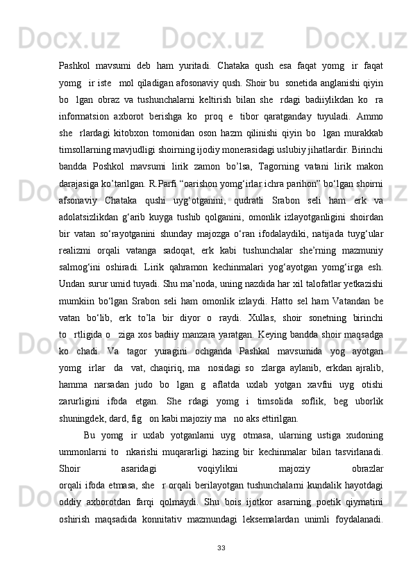 Pashkol   mavsumi   deb   ham   yuritadi.   Chataka   qush   esa   faqat   yomg ir   faqat
yomg ir iste mol qiladigan afosonaviy qush. Shoir bu   sonetida anglanishi qiyin	
 
bo lgan   obraz   va   tushunchalarni   keltirish   bilan   she rdagi   badiiylikdan   ko ra	
  
informatsion   axborot   berishga   ko proq   e tibor   qaratganday   tuyuladi.   Ammo	
 
she rlardagi   kitobxon   tomonidan   oson   hazm   qilinishi   qiyin   bo lgan   murakkab	
 
timsollarning mavjudligi shoirning ijodiy monerasidagi uslubiy jihatlardir. Birinchi
bandda   Poshkol   mavsumi   lirik   zamon   bo’lsa,   Tagorning   vatani   lirik   makon
darajasiga ko’tarilgan. R.Parfi “oarishon yomg‘irlar ichra parihon” bо‘lgan shoirni
afsonaviy   Chataka   qushi   uyg‘otganini,   qudratli   Srabon   seli   ham   erk   va
adolatsizlikdan   g‘arib   kuyga   tushib   qolganini,   omonlik   izlayotganligini   shoirdan
bir   vatan   sо‘rayotganini   shunday   majozga   о‘ran   ifodalaydiki,   natijada   tuyg‘ular
realizmi   orqali   vatanga   sadoqat,   erk   kabi   tushunchalar   she’rning   mazmuniy
salmog‘ini   oshiradi.   Lirik   qahramon   kechinmalari   yog‘ayotgan   yomg‘irga   esh.
Undan surur umid tuyadi. Shu ma’noda, uning nazdida har xil talofatlar yetkazishi
mumkiin   bо‘lgan   Srabon   seli   ham   omonlik   izlaydi.   Hatto   sel   ham   Vatandan   be
vatan   bо‘lib,   erk   to’la   bir   diyor   o raydi.   Xullas,   shoir   sonetning   birinchi	

to rtligida o ziga xos  badiiy manzara yaratgan. Keying bandda  shoir  maqsadga	
 
ko chadi.   Va   tagor   yuragini   ochganda   Pashkal   mavsumida   yog ayotgan
 
yomg irlar     da vat,   chaqiriq,   ma nosidagi   so zlarga   aylanib,   erkdan   ajralib,	
   
hamma   narsadan   judo   bo lgan   g aflatda   uxlab   yotgan   xavfni   uyg otishi	
  
zarurligini   ifoda   etgan.   She rdagi   yomg i   timsolida   soflik,   beg uborlik	
  
shuningdek, dard, fig on kabi majoziy ma no aks ettirilgan. 	
 
Bu   yomg ir   uxlab   yotganlarni   uyg otmasa,   ularning   ustiga   xudoning	
 
ummonlarni   to nkarishi   muqararligi   hazing   bir   kechinmalar   bilan   tasvirlanadi.

Shoir   asaridagi   voqiylikni   majoziy   obrazlar
orqali  ifoda  etmasa,   she r  orqali   berilayotgan   tushunchalarni   kundalik  hayotdagi	

oddiy   axborotdan   farqi   qolmaydi.   Shu   bois   ijotkor   asarning   poetik   qiymatini
oshirish   maqsadida   konnitativ   mazmundagi   leksemalardan   unimli   foydalanadi.
33 