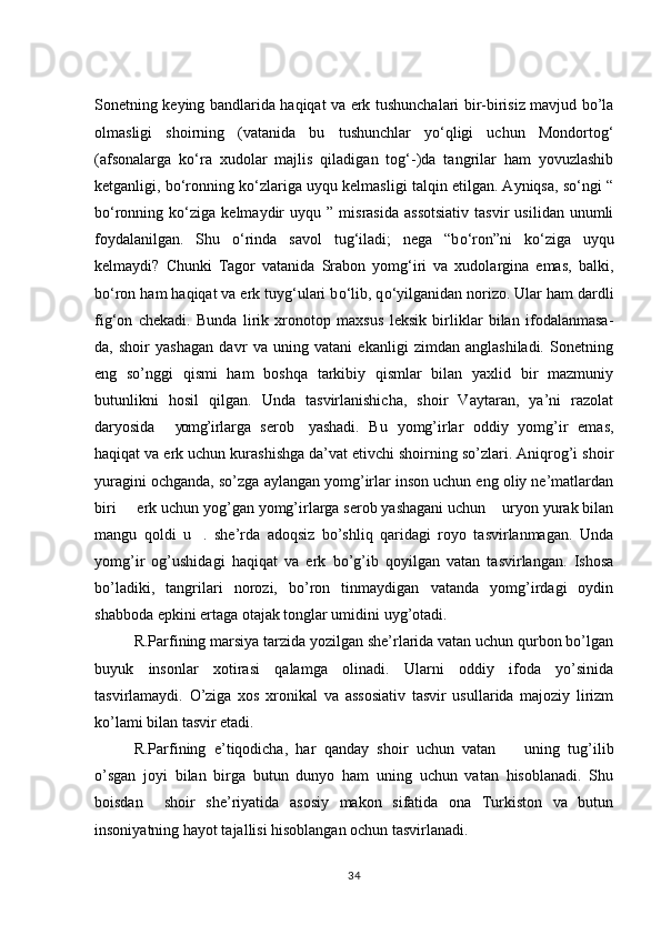 Sonetning keying bandlarida haqiqat va erk tushunchalari bir-birisiz mavjud bo’la
olmasligi   shoirning   (vatanida   bu   tushunchlar   yо‘qligi   uchun   Mondortog‘
(afsonalarga   kо‘ra   xudolar   majlis   qiladigan   tog‘-)da   tangrilar   ham   yovuzlashib
ketganligi, bо‘ronning kо‘zlariga uyqu kelmasligi talqin etilgan. Ayniqsa, sо‘ngi “
bо‘ronning  kо‘ziga   kelmaydir   uyqu  ”   misrasida   assotsiativ   tasvir   usilidan   unumli
foydalanilgan.   Shu   о ‘rinda   savol   tug‘iladi;   nega   “b о ‘ron”ni   k о ‘ziga   uyqu
kelmaydi?   Chunki   Tagor   vatanida   Srabon   yomg‘iri   va   xudolargina   emas,   balki,
b о ‘ron ham haqiqat va erk tuyg‘ulari b о ‘lib, q о ‘yilganidan norizo. Ular ham dardli
fig‘on   chekadi.   Bunda   lirik   xronotop   maxsus   leksik   birliklar   bilan   ifodalanmasa-
da,   shoir   yashagan   davr   va   uning   vatani   ekanligi   zimdan   anglashiladi.   Sonetning
eng   so’nggi   qismi   ham   boshqa   tarkibiy   qismlar   bilan   yaxlid   bir   mazmuniy
butunlikni   hosil   qilgan.   Unda   tasvirlanishicha,   shoir   Vaytaran,   ya’ni   razolat
daryosida   yomg’irlarga   serob   yashadi.   Bu   yomg’irlar   oddiy   yomg’ir   emas, 
haqiqat va erk uchun kurashishga da’vat etivchi shoirning so’zlari. Aniqrog’i shoir
yuragini ochganda, so’zga aylangan yomg’irlar inson uchun eng oliy ne’matlardan
biri   erk uchun yog’gan yomg’irlarga serob yashagani uchun  uryon yurak bilan	
 
mangu   qoldi   u .   she’rda   adoqsiz   bo’shliq   qaridagi   royo   tasvirlanmagan.   Unda	

yomg’ir   og’ushidagi   haqiqat   va   erk   bo’g’ib   qoyilgan   vatan   tasvirlangan.   Ishosa
bo’ladiki,   tangrilari   norozi,   bo’ron   tinmaydigan   vatanda   yomg’irdagi   oydin
shabboda epkini ertaga otajak tonglar umidini uyg’otadi. 
R.Parfining marsiya tarzida yozilgan she’rlarida vatan uchun qurbon bo’lgan
buyuk   insonlar   xotirasi   qalamga   olinadi.   Ularni   oddiy   ifoda   yo’sinida
tasvirlamaydi.   O’ziga   xos   xronikal   va   assosiativ   tasvir   usullarida   majoziy   lirizm
ko’lami bilan tasvir etadi. 
R.Parfining   e’tiqodicha,   har   qanday   shoir   uchun   vatan     uning   tug’ilib	

o’sgan   joyi   bilan   birga   butun   dunyo   ham   uning   uchun   vatan   hisoblanadi.   Shu
boisdan     shoir   she’riyatida   asosiy   makon   sifatida   ona   Turkiston   va   butun
insoniyatning hayot tajallisi hisoblangan ochun tasvirlanadi. 
34 