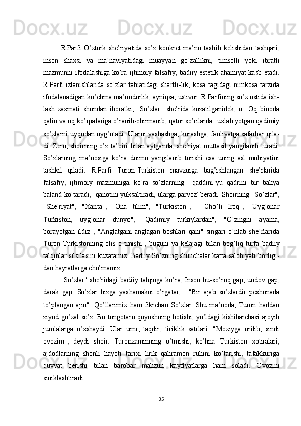 R.Parfi   O’zturk   she’riyatida   so’z   konkret   ma’no   tashib   kelishidan   tashqari,
inson   shaxsi   va   ma’naviyatidagi   muayyan   go’zallikni,   timsolli   yoki   ibratli
mazmunni ifodalashiga ko’ra ijtimoiy-falsafiy, badiiy-estetik ahamiyat kasb etadi.
R.Parfi   izlanishlarida   so’zlar   tabiatidagi   shartli-lik,   kosa   tagidagi   nimkosa   tarzida
ifodalanadigan ko’chma ma’nodorlik, ayniqsa, ustivor. R.Parfining so’z ustida ish-
lash   zaxmati   shundan   iboratki,   "So’zlar"   she’rida   kuzatilganidek,   u   "Oq   binoda
qalin va oq ko’rpalariga o’ranib-chirmanib, qator so’rilarda" uxlab yotgan qadimiy
so’zlarni uyqudan uyg’otadi. Ularni yashashga, kurashga, faoliyatga safarbar qila-
di. Zero, shoirning o’z ta’biri bilan aytganda, she’riyat muttasil yangilanib turadi.
So’zlarning   ma’nosiga   ko’ra   doimo   yangilanib   turishi   esa   uning   asl   mohiyatini
tashkil   qiladi.   R.Parfi   Turon-Turkiston   mavzuiga   bag’ishlangan   she’rlarida
falsafiy,   ijtimoiy   mazmuniga   ko’ra   so’zlarning     qaddini-yu   qadrini   bir   bahya
baland ko’taradi,  qanotini yuksaltiradi, ularga parvoz :
 beradi. Shoirning "So’zlar",
"She’riyat",   "Xarita",   "Ona   tilim",   "Turkiston",     "Cho’li   Iroq",   "Uyg’onar
Turkiston,   uyg’onar   dunyo",   "Qadimiy   turkiylardan",   "O’zingni   ayama,
borayotgan   ildiz",   "Anglatgani   anglagan   boshlari   qani"   singari   o’nlab   she’rlarida
Turon-Turkistonning   olis   o’tmishi   ,   buguni   va   kelajagi   bi lan   bog’liq   turfa   badiiy
talqinlar silsilasini kuzatamiz. Badiiy So’zning shunchalar katta salohiyati borligi-
dan hayratlarga cho’mamiz.
"So’zlar" she’ridagi  badiiy talqinga ko’ra, Inson bu-so’roq gap, undov gap,
darak   gap.   So’zlar   bizga   yashamakni   o’rgatar,   :   "Bir   ajab   so’zlardir   peshonada
to’plangan   ajin".   Qo’llarimiz   ham   fikrchan   So’zlar.   Shu   ma’noda,   Turon   haddan
ziyod go’zal  so’z. Bu tongotaru quyoshning botishi, yo’ldagi kishibarchasi  ajoyib
jumlalarga   o’xshaydi.   Ular   umr,   taqdir,   tiriklik   satrlari.   "Moziyga   urilib,   sindi
ovozim",   deydi   shoir.   Turonzaminning   o’tmishi,   ko’hna   Turkiston   xotiralari,
ajdodlarning   shonli   hayoti   tarixi   lirik   qahramon   ruhini   ko’tarishi,   tafakkuriga
quvvat   berishi   bilan   barobar   mahzun   kayfiyatlarga   ham   soladi.   Ovozini
siniklashtiradi.
35 