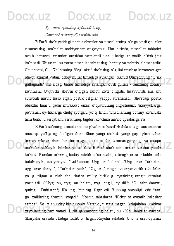                      Бу  -  олис   қуёшдир   куйиниб   ёнар ,  
                     Олис   эсдашклар   бўлмайди   адо .
R.Parfi   she’riyatidagi   poetik   obrazlar   va   timsollarning   o’ziga   xosligini   ular
zimmasidagi   ma’nolar   mohiyatidan   anglaymiz.   Shu   o’rinda,   timsollar   tabiatini
ochib   beruvchi   unsurlar   orasidan   xarakterli   ikki   jihatiga   to’xtalib   o’tish   joiz
ko’rinadi. Xususan,  bu narsa  timsollar  tabi atidagi  botiniy va zohiriy alomatlardir.
Chunonchi, G .G’ulomning "Sog’inish" she’ridagi o’g’lini urushga kuzatayot-gan
ota-bu azamat Vatan, fidoiy millat timsoliga aylangan. Xamid Olimjonning "O’rik
gullaganda"   she’ridagi   bahor   timsoliga   aylangan   o’rik   gullari   -   ramzning   zohiriy
ko’rinishi.   O’quvchi   she’rni   o’qigan   zahoti   ko’z   o’ngida,   tasavvurida   ana   shu
simvolik   ma’no   kasb   etgan   poetik   belgilar   yaqqol   suratlanadi.   She’rdagi   poetik
obrazlar   ham   u   qadar   murakkab   emas,   o’quvchining   ong-shuurini   taxayyullarga,
po’rtanali  oy-fikrlarga  chulg’ayotgani  yo’q. Endi, timsollarning botiniy ko’rinishi
ham borki, u serqatlam, sertarmoq, tagdor, ko’chma ma’no qirralariga eta.
R.Parfi so’zning timsolli ma’no jilvalarini kashf etishda o’ziga xos betakror
mustaqil   yo’lga   ega   bo’lgan   shoir.   Shoir   yangi   shaklda   yangi   gap   aytish   uchun
tinmay   izlanar   ekan,   har   birimizga   tanish   so’zlar   zimmasiga   yangi   va   chuqur
ma’nolar   yuklaydi.   Mazkur   yo’nalishda   R.Parfi   she’r   satrlarini   sindirishni   yaxshi
ko’radi.   Bundan   so’zning   badiiy-estetik   ta’sir   kuchi,   salmog’i   ortsa   ortadiki,   aslo
bukil maydi,   susaymaydi.   "Lutfixonim.   Uyg on   bolam",   "Uyg onar   Turkiston,	
 
uyg onar   dunyo",   "Turkiston   yodi",   "Og riq"   singari   vatanparvarlik   ruhi   bilan	
 
yo g rilgan   o nlab   she rlarida   milliy   birlik   g oyasining   rangin   qirralari
    
yoritiladi.   ("Uyg on,   uyg on   bolam,   uyg ongil,   ey   dil";   "O,   sabr   daraxti,	
  
qutlug   Turkis	
 ton").   Ko ngil   hur   tug ilgan   edi.   Ruhning   omonligi,   erki   "azal	 
go zallikning   shamini   yoqadi".   Yorqin   saharlarda   "Kelur   ot   oynatib   haloskor	

sarboz".   So z   shunday   bir   ruhoniy   Vatanki,   u   ushalmagan,   kelajakdan   umidvor	

xayollarning   ham   vatani.   Lirik   qahramonning   holati,   bu   -   Ko lankalar   yurtida,	

Sharpalar   orasida   oftobga   tikilib   o tirgan   Xayolni   eslatadi.   U   o z   orzu-oylarini	
 
36 