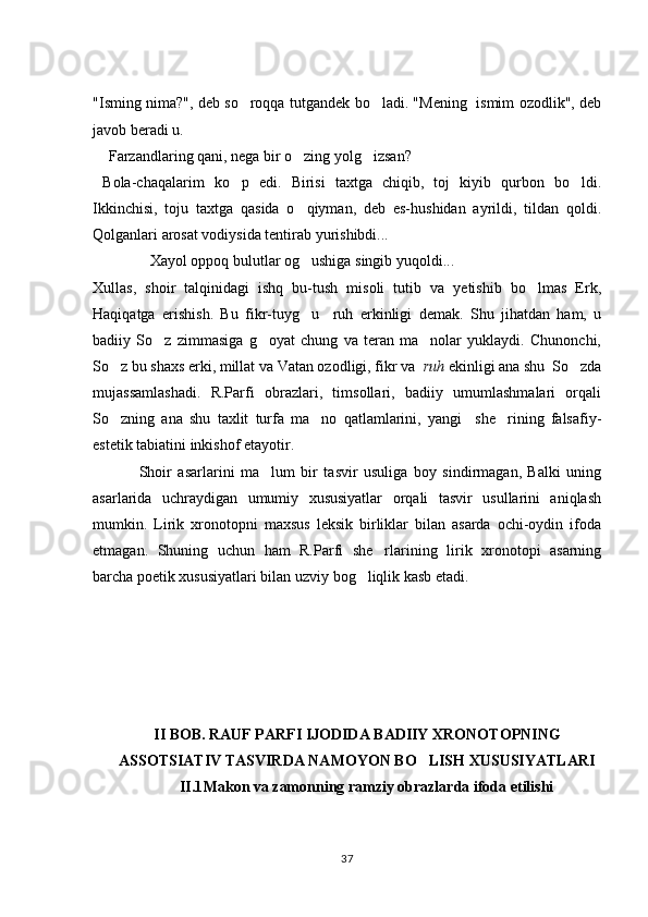 "Isming nima?", deb so roqqa tutgandek bo ladi. "Mening   ismim ozodlik", deb 
javob beradi u.
 Farzandlaring qani, nega bir o zing yolg izsan?	
  
  Bola-chaqalarim   ko p   edi.   Birisi   taxtga   chiqib,   toj   kiyib   qurbon   bo ldi.	
 
Ikkinchisi,   toju   taxtga   qasida   o qiyman,   deb   es-hushidan   ayrildi,   tildan   qoldi.	

Qolganlari arosat vodiysida tentirab yurishibdi...
               Xayol oppoq bulutlar og ushiga singib yuqoldi...

Xullas,   shoir   talqinidagi   ishq   bu-tush   misoli   tutib   va   yetishib   bo lmas   Erk,	

Haqiqatga   erishish.   Bu   fikr-tuyg u     ruh   erkinligi   demak.   Shu   jihatdan   ham,   u	

badiiy   So z   zimmasiga   g oyat   chung   va   teran   ma nolar   yuklaydi.   Chunonchi,	
  
So z bu shaxs erki, millat va Vatan ozodligi, fikr va  	
 ruh  ekinligi ana shu  So zda	
mujassamlashadi.   R.Parfi   obrazlari,   timsollari,   badiiy   umumlashmalari   orqali
So zning   ana   shu   taxlit   turfa   ma no   qatlamlarini,   yangi     she rining   falsafiy-	
  
estetik tabiatini inkishof etayotir.
Shoir   asarlarini   ma lum   bir   tasvir   usuliga   boy   sindirmagan,   Balki   uning	

asarlarida   uchraydigan   umumiy   xususiyatlar   orqali   tasvir   usullarini   aniqlash
mumkin.   Lirik   xronotopni   maxsus   leksik   birliklar   bilan   asarda   ochi-oydin   ifoda
etmagan.   Shuning   uchun   ham   R.Parfi   she rlarining   lirik   xronotopi   asarning	

barcha poetik xususiyatlari bilan uzviy bog liqlik kasb etadi. 	

II BOB. RAUF PARFI IJODIDA BADIIY XRONOTOPNING
ASSOTSIATIV TASVIRDA NAMOYON BO LISH XUSUSIYATLARI	

II.1 Makon va zamonning ramziy obrazlarda ifoda etilishi
37 